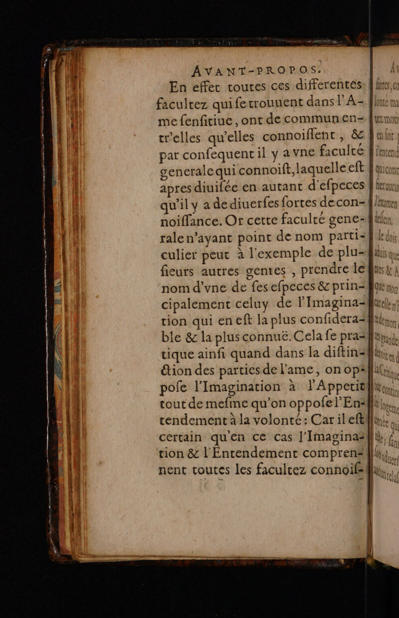 En effet toutes ces differentes: À lms,« facultez quiferrouuent dans LA = nt m me fenfitiue, ont de communen- [im tr'elles qu’elles connoiflenc , &amp; | ah ; par confequent il y a vne faculté A erend generale qui connoift, laquelle eft Equicon: apres diuifée en autant d’efpeces | icray qu'il y a dediuerfes fortes decon- f lérrer noiffance. Or cette faculté gene filer ralen’ayant point de nom parti&lt;k led culier peut à l'exemple de plu. fieurs autres gentes , prendre léfusyi nom d’vne de fes efpeces &amp; prin-Jqum cipalement celuy de l'Imagina-furcle tion qui en cf la plus confidera=} en ble &amp; la plusconnuë.Cela fe pra=lun,}. tique ainfi quand dans la diftin= [Te étion des parties de l'ame, on opälll(;, pofe l’Imagination à lAppeutllue, tout de mefme qu’on oppofel’En4l {s ee N'Au tendement à la volonté: Car il eft fine ou : , : e M * M certain quen ce cas J’Imaginaalk ; e 4 L 14 tion &amp; l'Entendement compren“illu, ; AQUer! nent toutes les faculcez connoifsilll { (lhrat, AG | |