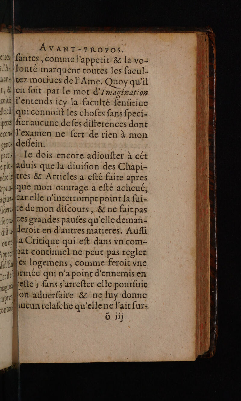 |[fantes y Comme l'appetit &amp; la vo- (lonte marquent toutes les facul- \tis|tez motiues de F Ame. Quoy qu'il en foit par le mot d'rwagirarion lentends icy la faculté fenfitiue quiconnoïit les chofes fans fpeci- (fier aucune defes differences dont examen ne fert de rien à mon sefdeflein. |.Ie dois encore adioufter à cét jaduis que la diuifion des Chapi- jeres &amp; Articles a efté faite apres fque mon ouurage a efté acheué, gncar elle n’interromptpoint la fui- are de mon difcours , &amp; ne faitpas fepices grandes paufes qu'elle deman- ifineroic en d'autres matieres. Auffi La Critique qui eft dans vn com- Jat continuel ne peut pas regler les logemens, comme feroic ne jMirmeée qui n’apoint d'ennemisen *ielte ; fans s'arrefter elle pourfuit lon aduerfaire &amp; ne luy donne Miucun relafche qu'ellene l'ait fur: | O ii] [é