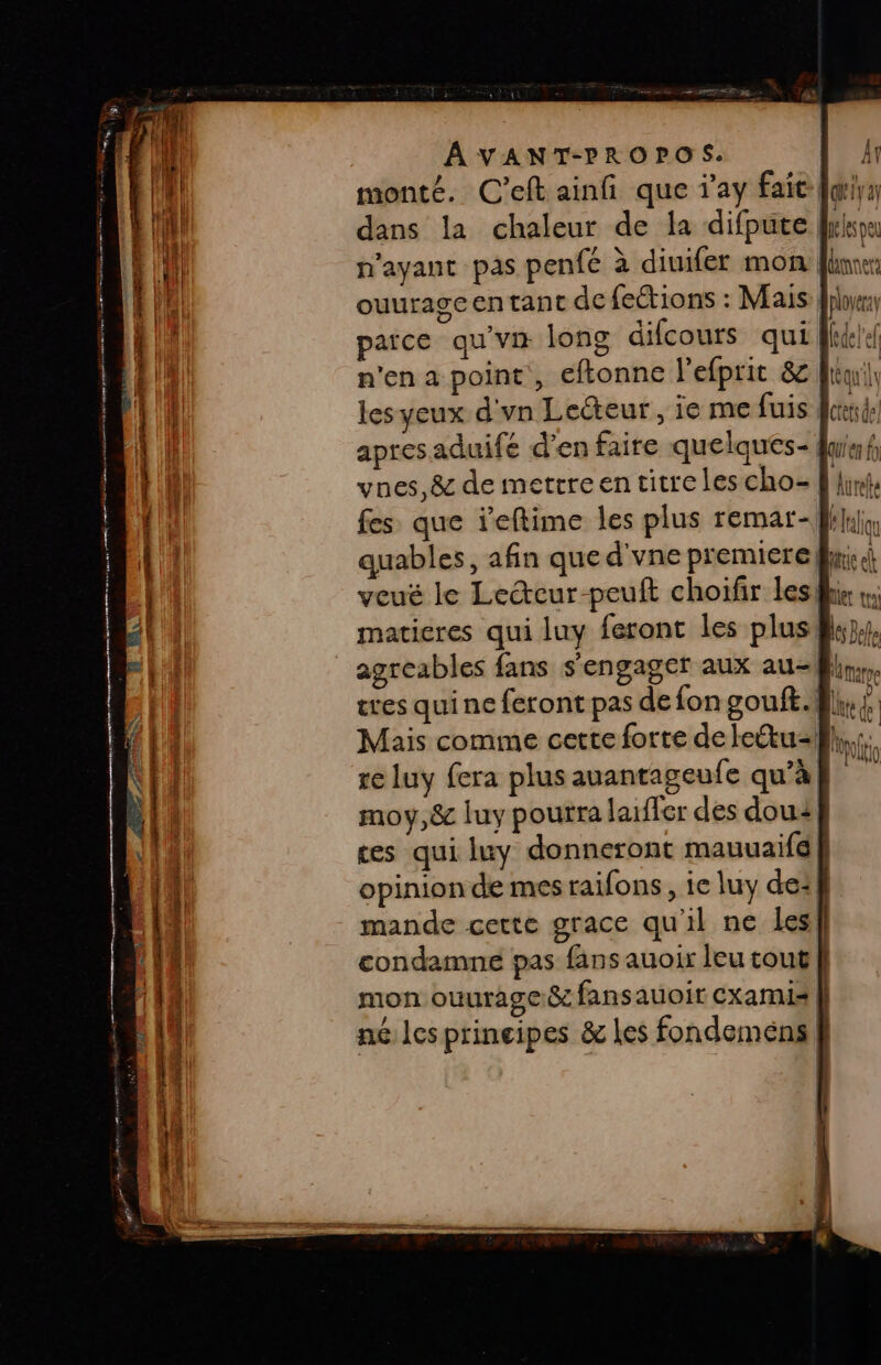 monté. C’eft ainfi que ‘ay faie fdiys dans la chaleur de la difpute eespe fes que reftime les plus remar-ksliin quables, afin que d'vne premierefw voué le Lecur-peuft choifir les matieres qui luy feront les plus! agreables fans s'engager aux au-8hr,, tres qui ne feront pas de fon gouft. fl, ; Mais comme cette forte delettu-};,; re luy fera plus auantageufe qu’à 3 moy,&amp; luy pourra laiffer des dou ces qui luy donneront mauuaifé opinion de mes raifons, ie luy de: mande cette grace qu'il ne les! condamne pas fans auoix leu tout mon ouurage&amp; fansauoir cxamis k né les principes &amp; les fondemens } RE EE T° — — ri SE — - 0