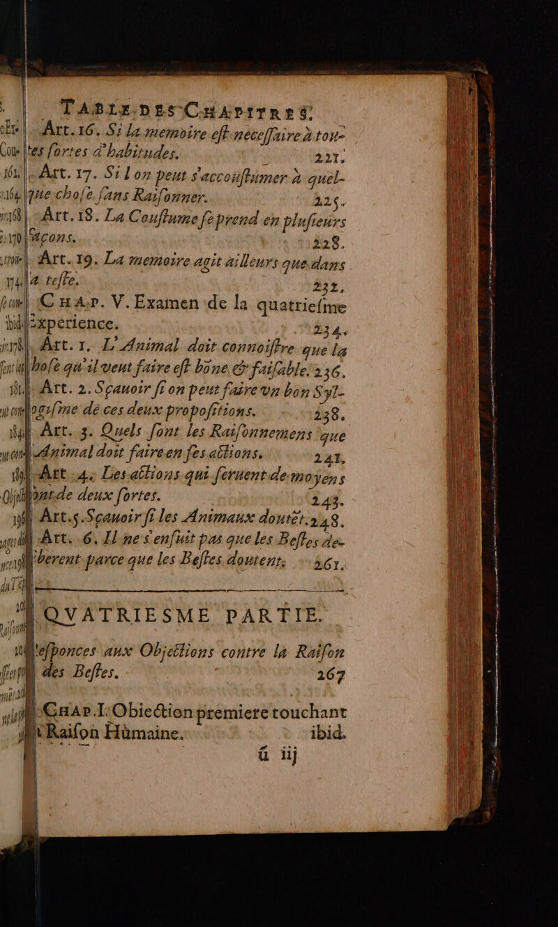 . TaAgrx Des CuAvtrn ed Art. 16. Si la memoire effnéceffaire à tone -\tes fortes d'habitudes. 227, lue cho{e. fans Raifonner. 226. mé] Art. 18. Le Couflume feprend en Plufieurs nläcos. | 228. a tefre. 232, bank € A+. V. Examen de la quatrie{me bélixperience. 334. Art. 1. L' Animal doit Connoiffre que la hole qu'il vent faire ef bone &amp; failable!236. Art. 2. Sçauoir fi on peut faire vn bon Sy1- mogs{ime de ces deux propofitions. 338. | Art. 3. Quels font les Raifonnemens que | daimal doit faireen fesaitions. 241. Art 4; Lesailions qui féruent demoÿens barde deux fortes. | 243. Arts Scauoir fi les Animaux dontét.248. D Art. 6. Ilne Senfuit pas que les Befles de. Mberent parce que les Belles domtenr. +56. |[QUATRIESME PARTIE. lefponces aux Objeëtions contre la Raifon | des Beffes. 267 TE | VER | | GA» T'Obiection premiere touchant _ AURaifon Hümaine. * ibid. F ü ii Je 2 me x | ens… : sn cmd PR