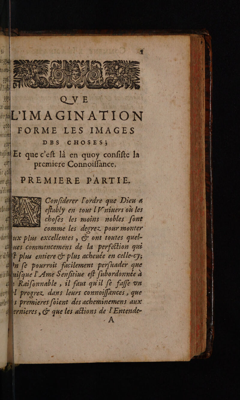 AL'IMAGINATION “| FORME LES IMAGES jrs DBS CHOSES; Fe MMEr que c’eft là en quoy confifte la i premiere Connoiflance, : Hi dj PREMIERE PARTIE. jui pl | “ ANS Confiderer l'ordre que Dieu a fe ARE RE Pably en tour lV'niners où les D : L 1 chofes les moins nobles [ont ai RE comme les degrez pour monter jh Mux plus excellentes , G ont toutes quel- a: lues commencemens de la perféilion qui Dur HMWE plus entiere G plus achence en celle-cy; 1 Î Le fe pourroit facilement perfnader que pue iBuifque Ame Senfitine eft fubordonnée à D | . ; [tie 4 Raifonnable , il faut qu'il [e falfe vr : jh sy progrez dans leurs connoiffances , que 1 E el l‘ premieres [oient des acheminemens aux nn Mernieres, G que les aitions de + Entende- ll ;