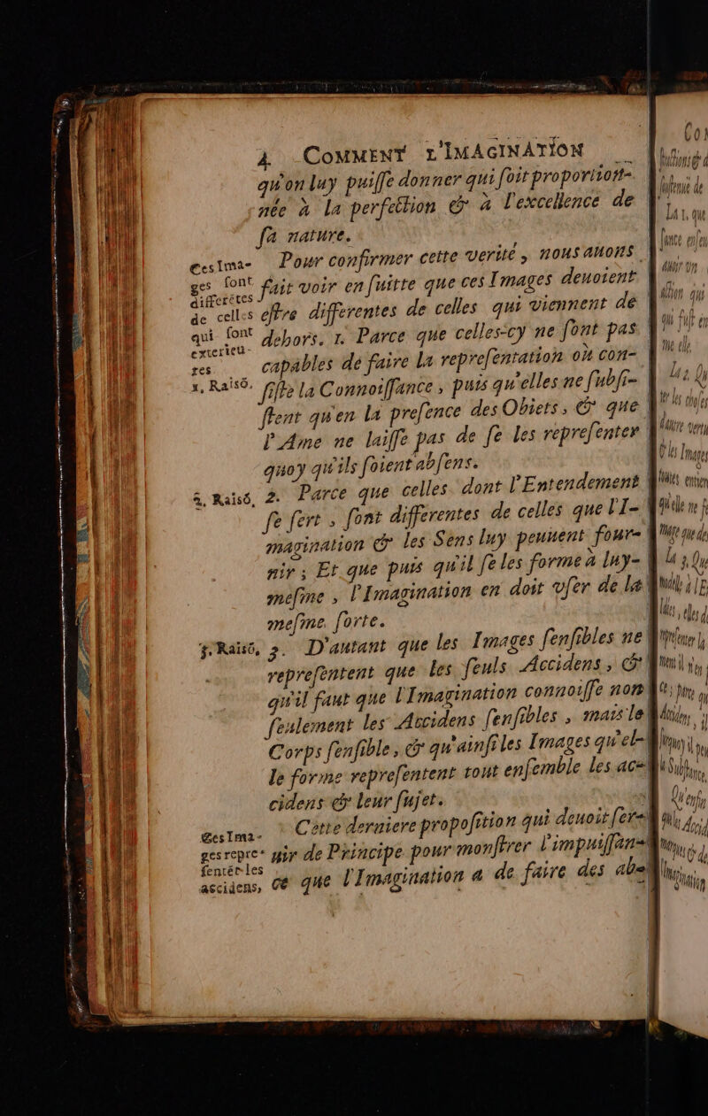 Re me qd nr RE g ns 3 RES RES YA à De A RE 4 FRE EP RPPR T Er, RORE ESP IMEE TR CREER re LE 2 ! 128 2 0 ne Cor 1 | À CoMMENT L IMAGINATION lys, qu'on luy puille donner qui pme nié \ g y Il Ü HS Ca perfetlion &gt; à l'excellence ae Lin fa rature. ie À once les gesima- Pour confirmer cette Verite ; nous anons à ges Cont js voir en fuitre que ces Tmages denotent. | n. à ae éfire differentes de celles qui viennent dé 4 x # + RLEL IE qui font Jebors, 1 Parce que celles-cy ne font pas F7! ieu- “ SE AE Mt ARRET ag capables dé faire Lx reprefentation où ” Do X, Ratsô. fifre la Connoiffance 4 puis qu elles ne fu fr ne : v | æ e , : | Ï le (loles ent gwen la prefence des Obiets, © que,  fFen q # l | haute tertu PAme ne laif[e pas de fe les reprefenter | 4 3e S (ON 2 au! Mages quoy qu ils [osent aofens. | “ 3. Parce que celles dont l'Entendement Ms enr à, Raisô, 2: rt +R Vi RD. à fe fert ; font differentes de celles que lI-\ 4 me mavination © les Sens luy peunent OH | DU S £ » PR) s A nir ; Et.que puis qu'il Je les forme er | ae mefme , l'Imagination en doit ver de QUE 12 | (1 ) tlesd melme forte. L | | |! ê. fl r'Raïso, 2 D'autant que les Images fenfibles ne Mu, repreféntent que Les feuls Accidens, G* Emil y, k . « à à | 1 à | qu'il faut que L'Imagtnation connoiffe 10207 a 7 feslement les Accidens fenfibles &gt; re le Us, Corps fenfible, &amp; qu'ainfiles Images qu el] nu Le le forme reprefentent tout enfemble les ac#l cidens @ Leur fujet. 3 “is Re ef œustma- * Cêtte deruiere Prop ofition fs Te 4 ; A ei uir de Principe pour monfrrer impuiffans eh d entéæ lies sage ai s ab. ascidens, C&amp; HE [I magna 4 de f A: de 7 li, b (