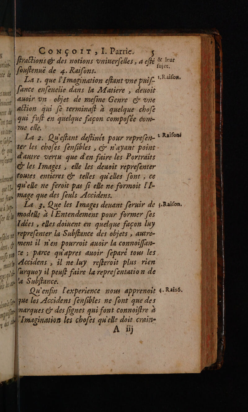 \ pros ce de FA. pue | qu as où cote (4 full } ri f ri ele rdemenh qu IL ns fin pa LH LL 7 ' ! 4 dés f ConNçcorr; Il. Parrie. fouftenue de 4. Raifons. La 1. que l'Imagination effant vne puif- lance enfeuelie dans la Matiere , deuoit qui fuff èn quelque facon compote éom- me elle. La 2. Qweffant deftinés pour repre[en- d'antre vertu que d'en faire les Portraits IQ les Images , elle les deuoit reprefenter foutes entieres © telles qw'elles [ont , ce igwelle ne féroit pas [5 elle ne formoit T'E- mage que des feuls Accidens. | La 3. Que les Images deuant feruir de model; 4 l'Entendement pour former [es Ldées , elles doinent en quelque façon luy reprefenter la Subffance des objets , antre- fe s‘parce qw'apres auoir feparé tous les \urquoy il peuft faire le reprefentatio n de la Subffance. Qu'enfin l'experience nous apprenoit que les Accidens fenfibles ne [ont que des narques @ des fignes qui font connoiltre &amp; ee les chofes qu'elle doit crain- A 1.Raifon, 1 Raïfoni 3. Raïfon, 4. Raïisô. ee nm a rem tante s Per nm mn