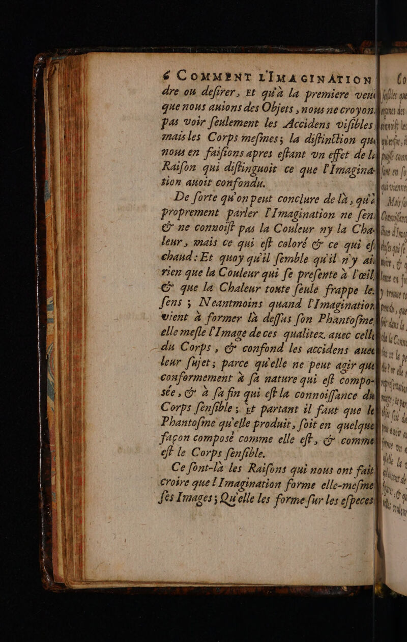 ME ee eme gérer en avin RE ee PR ie, = = = RE TEER Rs ee 6 COMMPNT LImAcrNnAtTION | (e dre on defirer, Et qu'à la premiere ven Les que nous auions des Objets , nous ne cro &gt; y 02 Mas des Pas voir Jeulement les Accidens vifibles Mimi J nas les Corps mefiness la diffinttion qui niet, à 71044 En faifions apres effant VA effet de Le pu Con Raifon qui difhinguoit ce que Imaginæ]lut a [i #10n auott confondu. N quviene De forte qw'on peut conclure de la, qu à) Mb Proprement parler Imagination ne [en Om ne conuoif pas la Couleur ny la Chaly dns leur, mais ce qui eff coloré ce qui fl Wii chaud : Et quoy qu'il femble qw'il y ati, 6 ; rien que la Couleur qui fe prefente x l'œil) | C° que l2 Chaleur tonte feule frappe lel Jens ; Neantmoins quand l Imagination, Ph, vient à former là deffus fon Phantofine}i4, elle mefle l'Image deces qualitez anec cellqube,, dy Corps » © confond les accidens anal, hp | QT A | Le sée, @ à [a fin qui eff la connoiffance day, à | HAUT Corps fénfible ; st partant il faut que ki, Phantofine qw'elle produit, [oit en quelque ni facon composé comme elle eff, c comme: eff le Corps fenfible. |. Cefent-la les Raifons qui nous ont fai) 10? Jés Images; Qu'elle les forme fur les efpeces |