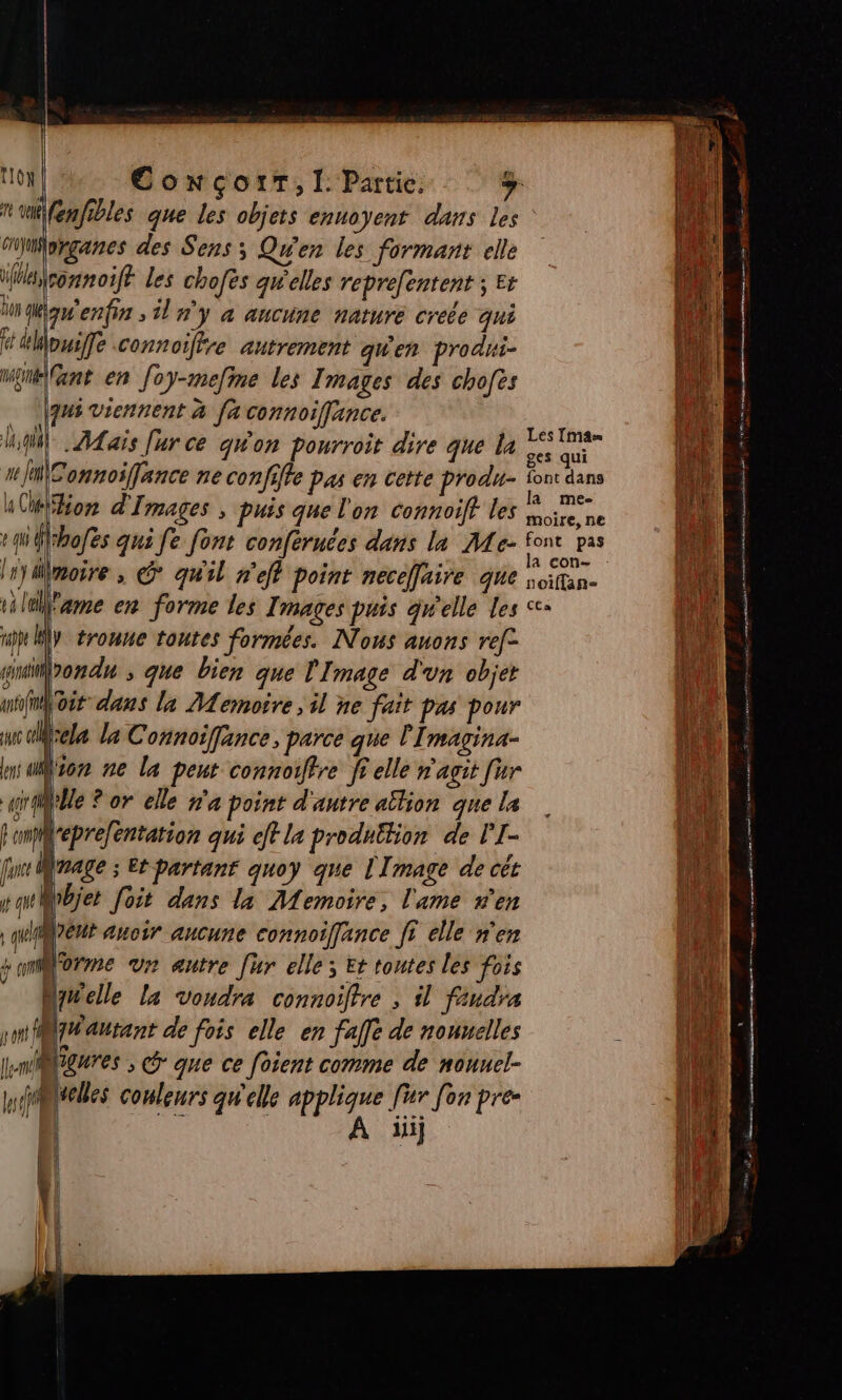 TIÔN 1 Vue Givyon ConcoiT,l: Partie. À fenfibles que les objets ennoyent dans les organes des Sens; Qu'en les formant elle sonnoift les chofès qwelles reprefentent ; ës 4 e » a Man enfin ; il n'y à aucune nature créée qui dt dMowife connoiftre autrement qu'en produi- Wé\ant en foy-mefme les Images des chofes qui viennent à fa connoiffance. À) 1 ° ; TE Les Im4e= QUE ALais Jur ce gon pourroit dire que la © di | ! D “a\Connoifance ne confiffe pas en cette produ- FACE la Con d'Images , puis que l'on connoift les moire. ne +qu Mrhofes qui fe font confernces dans la Me- font pas TR 0 | #Y A vi ua ll = Imoire , © qu'il n'eff point necelaire que soifan- l'ame en forme les Images puis gwelle Les &lt;+ re y tronue toutes formées. Nous auons re[- gironde ; que bien que Image d'un obje Voir dans la Memoire , il ne fait pas pour Qrela la Connoiffance, parce que l'Imagina- Von ne la peut connoiftre ff elle n'agit [ur j'Ue ? or elle ra point d'autre aîtion que la depre/éntation qui eff la produition de l’'I- ju nage ; Et partant quoy que l'Image de cét pawMbjet foit dans la Memoire, l'ame n'en | qurent auoir aucune connoiffance [I elle n'en somMorme ur autre [hr elle; Et toutes les fois Mynelle la voudra connoiffre ; il faudra smfBéautant de fois elle en faffe de nonuelles lmMtgures ; que ce foient comme de nonuel- Mules couleurs qu'elle applique fur [on pre- | . À ïüi S D ES