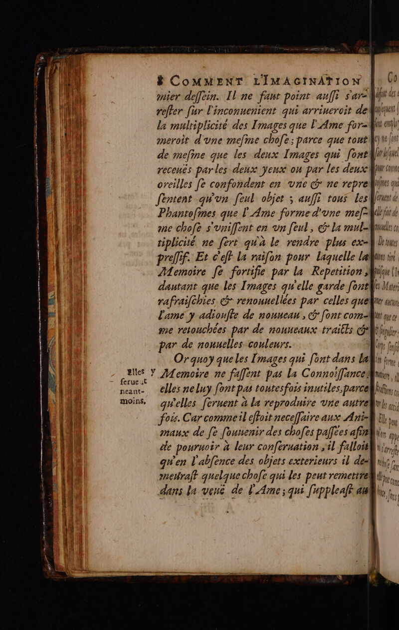 ” à PRES ST BOSS ne LES, et Pme ses ve ce DE Tape SPL T «Te 3 LS . CRT RÉ de RE re ES neéant- moins, UE ep reffer [ur l'inconuenient qui arriueroit de | la multiplicité des Images que l'Ame fort an sneroit d'une mefme chofe; parce que toutiltu|ni de mefine que les deux Images qui [ont rue recenës par les denx yeux on par les dense juré oreilles fe confondent en vne @ ne reprell fentent qu'un feul objet ; auffi tous Les amd Phantofmes que L'Ame forme d'une mef=WWijw one chofe s'vniffent en un feul, la mul-Mnml tiplicité ne fert qu'a le rendre plus ex} lune prelfif. Et c'eff la raifon pour laquelle lai Memoire fe fortifie par la Repetition Mill dautant que les Images qu'elle garde [ont lu: rafraifhies &amp;* renouuellées par celles quelnr wi l'ame y adioufle de nonucan , G [ont com-Mui que se retouchées par de nouneaux traitls fr par de nouelles couleurs. 3 ps fa Orquoy queles [mages qui font dans lan in, Memoire ne faffent pas La Connoiffanceu | elles neluy font pas tontesfois inutiles, parcelhi,,. gwelles fernent à la reproduire vne autreluh fois. Car commeil effoit neceffaire aux Ani-] 1, ” maux de [e founenir des chofes pallees afiehu, 7 le pouruoir à leur conféruation il falloitR\i.} gwen l'abfence des objets exterieurs il deu fa meraft quelque chofe qui les peut remettre! bo dans la vené de l'Ame;qui [uppleaft au,  V al des qu