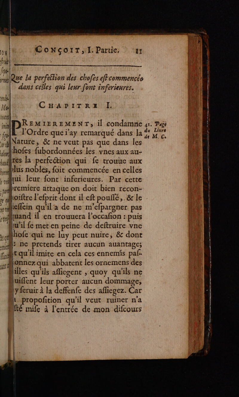 ConNçoïT,l:Partie, ‘11 (1100 di Que la perfeition des chofes efcommencés | dans celles qui leur.font inferieures. CHAPITRE I. l'Ordre que j'ay remarqué dans la mature y &amp; ne veut pas que dans les 4mhofes fubordonnées les vnes aux au- tres la perfeétion qui fe trouue aux us nobles, foit commencée en celles dremiere attaque on doit bien recon- Roïftre l'efprit dont il eft pouflé, . &amp; le leflcin qu'il a de ne m'efpargner pas suand il en trouuera l’occafon : puis (u'il fe met en peine de deftruire vne 'hofe qui ne luy peut nuire, &amp; dont l: ne pretends tirer aucun auantage; ft qu'ilimite en cela ces ennemis paf- D. qui abbatent les ornemens des Milles qu'ils afliegent , quoy qu'ils ne Huiflent leur porter aucun dommage, y feruir à la deffenfe des affiegez. Car Mt propofition qu'il veut ruiner na MIT mife à l'entrée de mon difcours | 4 D (| | h | du Linre