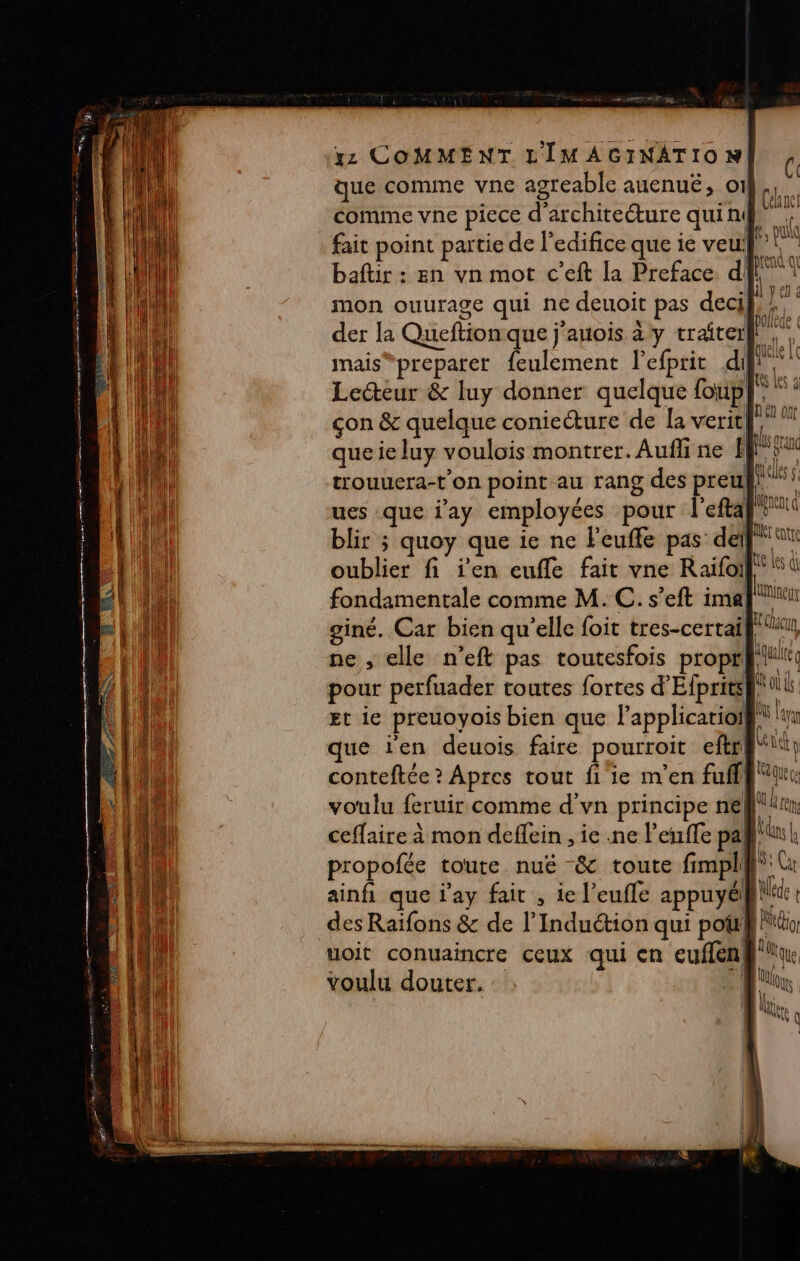 xz COMMENT L'IMAGINATION! c que comme vne agreable auenuëé, o1 | comme vne piece d'architecture qui n\ fait point partie de l'edifice que ie veu à | baftir : en vn mot c’eft la Preface dl”: mon ouurage qui ne deuoit pas deci},/. der la Queftion que j'anois à y traiterk, mais “preparer feulement l’efprit di Lecteur &amp; luy donner quelque foup}} çon &amp; quelque conieéture de la verit| L. e ut que ie luy voulois montrer. Aufli ne El ie, qeles | (éhne! trouuera-t’on point au rang des preul! ues que j'ay employées pour l'efta} 1 blir ; quoy que ie ne Feuffe pas’ del Dent oublier fi jen cuffe fait vne Raifoif® 1 fondamentale comme M. C. s’eft ima ie giné. Car bien qu'elle foit tres-certai, ne , elle n’eft pas toutesfois propt pour perfuader toutes fortes d'Efprits Et ie preuoyois bien que l’applicatioi que ien deuois faire pourroit eftr conteftée ? Apres tout fi'ie m'en fuflh A voulu feruir comme d'vn principe ne Au re ceffaire à mon deflein , ie .ne leufle pa. À l 1