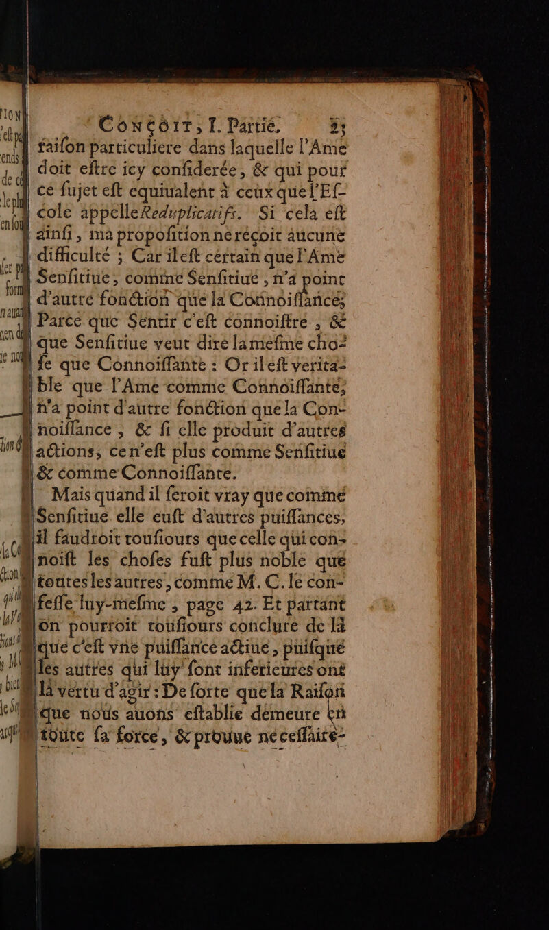 IGN eh ent à de &amp; ko enlo CONCOIT, I. Partie, 5; faifon particuliere dans laquelle l’Ame doit eftre icy confiderée, &amp; qui pour ce fujet eft equivalent à ceux que l'E | cole appelleReduplicarifs. Si cela eft | ainfi, ma propofition nérécoit aucune | difficulté ; Car ileft certain que Ame “1 Senfitiue, comme Senfitiué , n'a point ji ! d’autré fonction que la Connoiffances “ Parce que Sentir c'eft connoiftre , &amp; “A que Senfitiue veut dire lamefine cho? FA fe que Connoiffante : Or ileft veritaz Hble que l’'Ame comme Connoiffänte, _Æ ha point d'autre fonction que la Con: _ Mnoiflance , &amp; fi elle produit d’autres Ban Mactions, cen’eft plus comme Senfitiue 1 &amp; comme Connoiflante. &amp; Mais quandil feroit vray quecommé : Senfitiue elle euft d'autres puiffances, il faudtoit toufiours que celle quicon- ! Ænoift les chofes fuft plus noble que UM orires les autres, comme M. C. Îe con- Bfciie luy-mefme , page 42. Et partant * Son pourfoit toufiours conclure de 14 M'Sque c'eft vne puiffance aétiue , puifque Milés autres qui luy font infericures ont AA vérru d'agir: De forte que la Raïfon Mlque noës auons cftablie démeure ta ifMioute fa force, &amp;prouue néceflaire- 6 Al | GR RÉ TU GS same 1 on pee 70e 2 US de