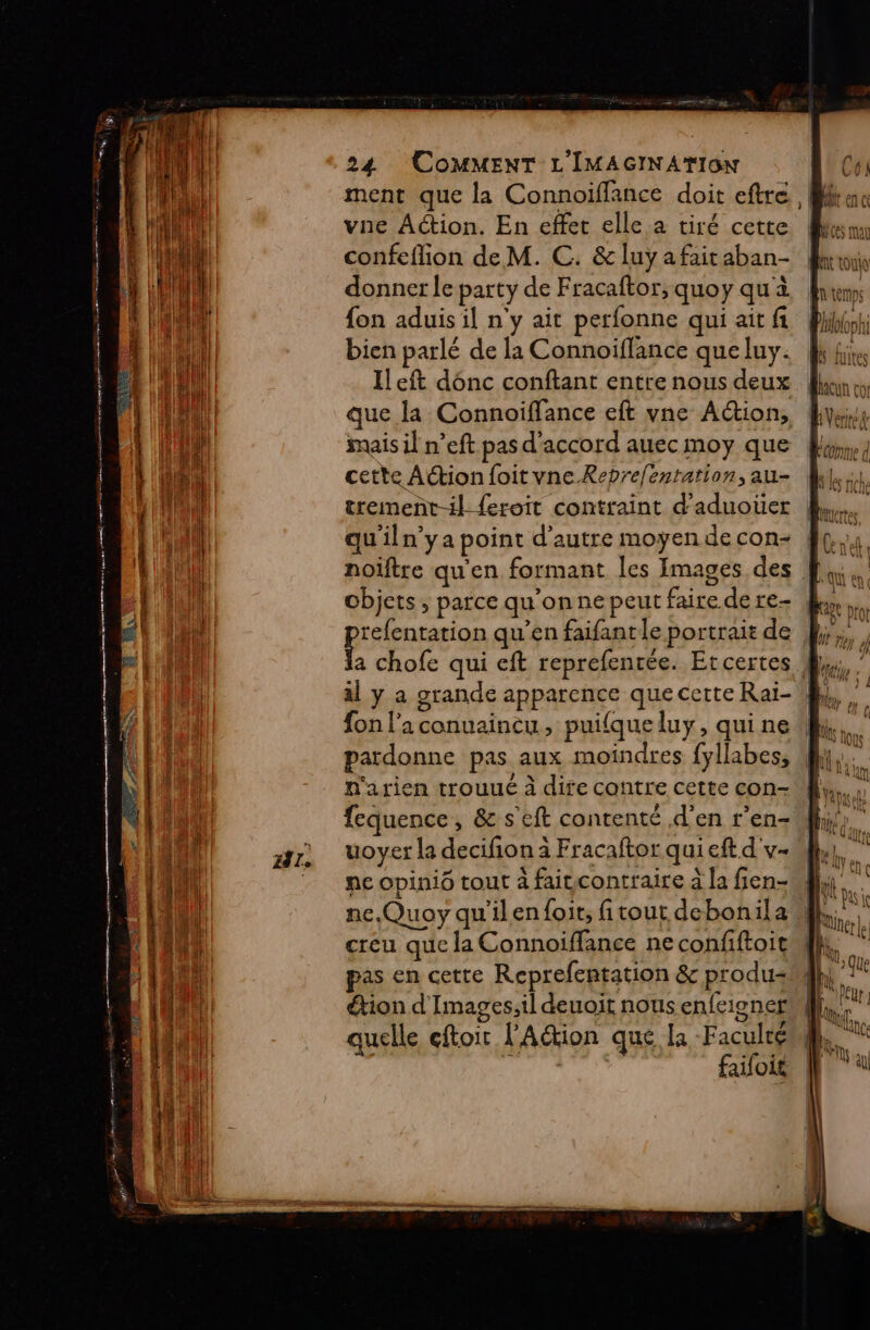 6 SÉ n r me 0 RTALRE.. Fif 24 COMMENT L'IMAGINATION vae Action. En effet elle a tiré cette donner le party de Fracaftor, quoy qu'à fon aduis il n'y ait perfonne qui ait fi bien parlé de la Connoiflance que luy. Ileft dénc conftant entre nous deux que la Connoiffance eft vne Action, mais il n’eft pas d'accord auec moy que cette Action foitvne.Rebrelentation, au- trement-il {eroit contraint d’aduoter qu'iln’ya point d'autre moyen de con- noïftre qu'en formant les Images des objets ; parce qu'on ne peut faire de re prrenteion qu’en faifant le portrait de al y a grande apparence que certe Raï- pardonne pas aux moindres fyllabes, n'arien trouué à dife contre cette con- fequence, &amp; s'eft contenté d'en r’en- uoyer la decifion à Fracaftor qui eft d'v- ne opinio tout à faitcontraire à la fien- ns creu que la Connoïiffance ne confiftoit pas en cette Reprefentation &amp; produ- étion d'Images;il deuoit nous enfeioner quelle eftoir l'Aétion que la Faculté | faifoit