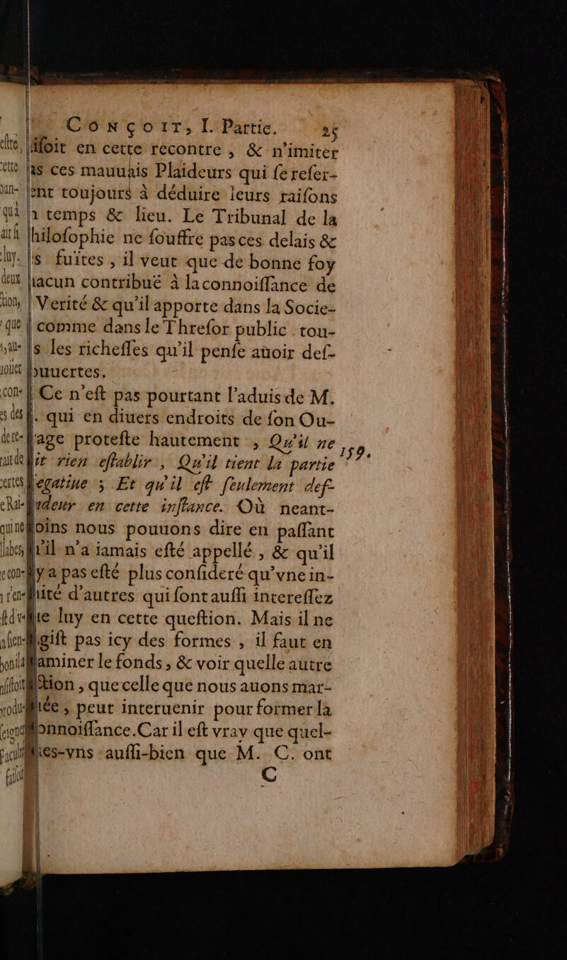 ConçoiT, [ Partie. 26 oit en cette recontre , &amp; n’imiter is ces mauuis Plaideurs qui {e refer- hi A Ent toujours à déduire leurs raifons | to {à temps &amp; lieu. Le Tribunal de la ait Lg ne fouffre pas ces. delais &amp; lu: ls fuites , il veut que de bonne foy ! hacun contribué à laconnoiffance de | Verité &amp; qu’il apporte dans la Socie- | comme dans le Threfor public . tou- :|s les richefles qu’il penfe aüoir def- buuertes. | Ce n'eft pas pourtant l’aduis de M. EL |. qui en diuers endroits de fon Ou- qi lage protefte hautement , Qu'il neo, LA (x rien cfablir, Qu'il tient La partie À icgatine 5 Et qu'il «ff feulement def ladeur en cette inffance. Où neant- vins nous pouuons dire en paflanc [til n'a jamais efté appellé , &amp; qu'il {ya pas efté plus confideré qu’ynein- : lité d’autres quifontaufli intereffez die lie luy en cette queftion. Mais il ne D Agift pas icy des formes , il faut en | laminer le fonds, &amp; voir quelle autre #7 Nantes mer SO not joe dm mn LORS - a PRE RESTO LE DAS Te « à Ent nrmsnese ie AURIES ten trees D a tt at mt mt eg ro tion , que celle que nous auons mar- d @éc, peut interuenir pour former là fi Panoiflance.Car il eft vrav que quel- Lie fr | ï « e n | l'A ni It [en aufli-bien que M. C. ont Lie fiv C 4 R IF RE: &lt;. : = ne