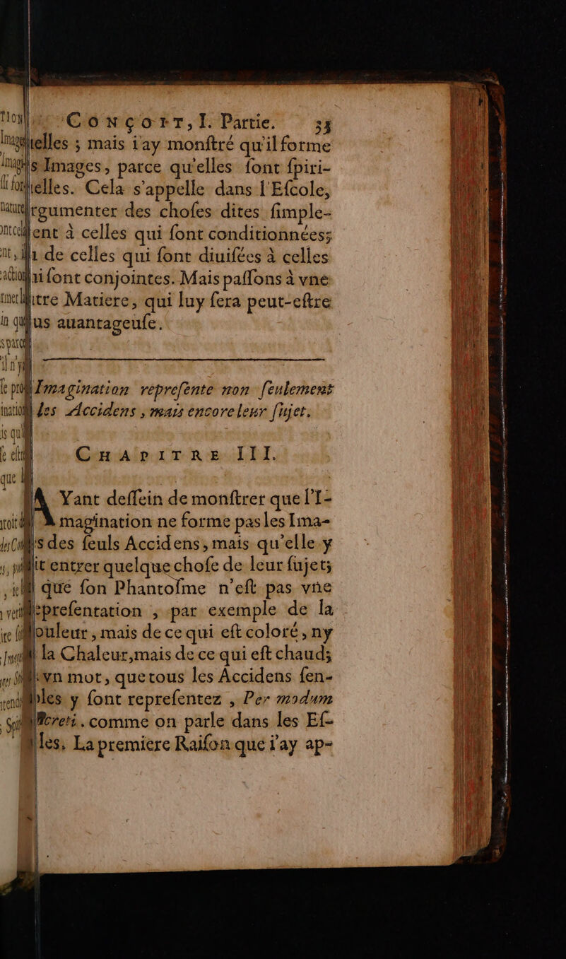 lielles ; mais {ay monftré qu'il forme S Images, parce qu'elles font fpiri- lélles. Cela s'appelle dans l'Efcole, “ürgumenter des chofes dites fimple- nt ene à celles qui font conditionnées; ii, 1 de celles qui font diuifées à celles «ri font conjointes. Mais paflons à vne mtritre Matiere, qui luy fera peut-eftre ù quus auantageufe . parc i 1j} fe pri Imagination reprefente non [eulement to Jes Accidens , mars encoreleur [ujer. i qu &amp; cl CHaAriTRre JIlI. que M ‘ 4 h f } ( 1 a pes A Yant deffein de monftrer que l'I- magination ne forme pas les Ima- S des feuls Accidens, mais qu’elle y mile entrer quelque chofe de leur fujet; M que fon Phantofme n'eft pas vne wieprefenration , par exemple de la iMouleur , mais de ce qui eft coloré, ny fusil la Chaleur,mais de ce qui eft chaud; «den mot, quetous les Accidens fen- riibles y font reprefentez , Per modum Sel Wcreti. comme on parle dans les Ef- Nes, La premiere Raifon que 'ay ap- » mens à De era D 28 a sa ere éme, 4 À AAA | fi : 1 | 1 à nt Le h || 4 { | ie. i V4