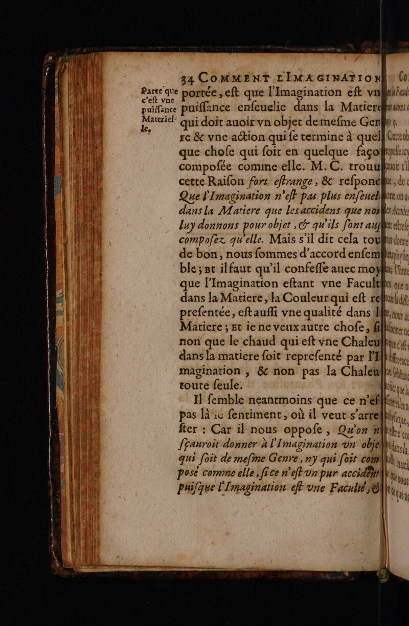 Parce que portée , eft que l’Imagination eft vnBiiwl c'eft vne ; ( f ante l 4 puifance puiffance enfeuelie s la Matierdwwn:. Matriel qui doit auoir vn objer demefme Gers re &amp; vne action quife termine à quel} Garcob que chofe qui foit en quelque façoÿyleis compofée comme elle. M.C. Quoi 5 cette Raifon fort effrange, &amp; refponél, de ES RE Ge re See PE RE en VE mac Que l'Imagination n'ejt pas plus enfeuellon: dans la Matiere que les accidens que nos ride Luy donnons pour objet ,&amp; qw'ils [ont aufweltel compofez qu'elle. Mais s’il dit cela toubib de bon, nous fommes d'accord enfemlhuh ble; st ilfaut qu’il confefle auec moy dans la Matiere, 1 Couleur qui eft rellui prefentée, eftauffi vne qualité dans fl, Mariere ; Et iene veuxautre chofe, fill, non que le chaud qui eft ÿne Chaleull dans la matiere foit reprefenté par PM. magination , &amp; non pas la Chaleÿ fu toute feule. | Il femble neantmoins que ce n'efill}. pas Rx fentiment, où il veut s’arrelhl,, fier : Car il nous oppofe, Qw'on nlh, f£auroit donner à l'I MAgIRANOR Ur objet, h qui foit de mefme Genre, ny qui [oit com. posé comme elle, fice n'eft un pur accidemi\ phifque l'I maAginAttof ef vne Faculté © k