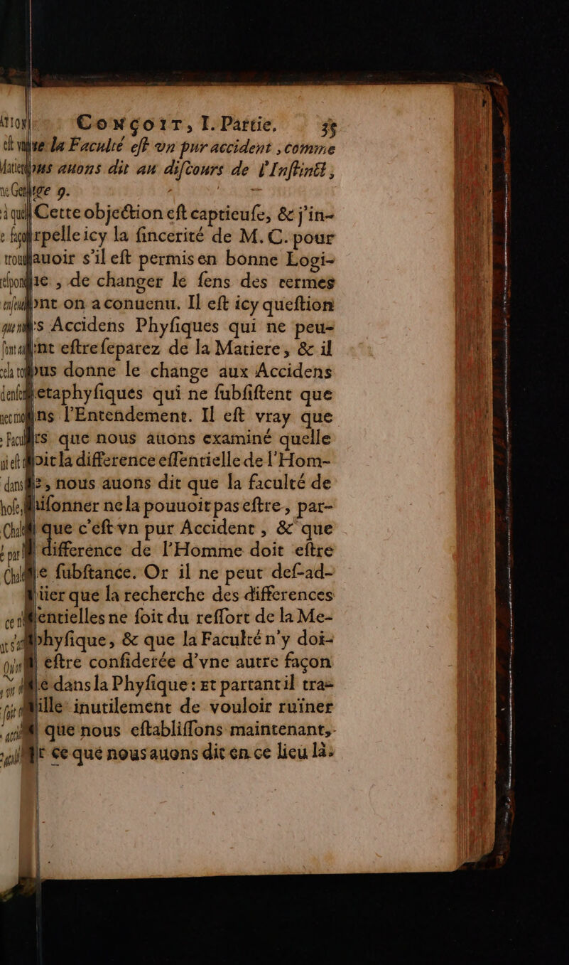 CowGçoiT, I.Partie, 3 dela Facudré ef vn pur accident , comme «as zuons dit au difionrs de l'Inffiné , he 9. | | Cette objeétion ef captieufe, &amp; j'in- frpelleicy la fincerité de M.C. pour fauoir s'il eft permisen bonne Losi- home , de changer le fens des rermes ae bnt on a conuenu. Il eft icy queftion ds Accidens Phyfiques qui ne peu- din eftrefeparez de la Matiere, &amp; il bus donne le change aux Accidens tMetaphyfiques qui ne fubfiftent que mnns l’'Entendemenc. Il eft vray que -Rallts que nous auons examiné quelle loit la difference effenrielle de l'Hom- L, nous auons dit que la faculté de difonner nela pouuoitpaseftre, par- que c'eftvn pur Accident , &amp; que | differénce de l'Homme doit eftre 1e fubftance. Or il ne peut def-ad- Alüer que la recherche des differences flentielles ne foit du reffort de la Me- Mbhyfique, 8 que la Faculté n'y doi- mi eftre confiderée d’vne autre façon 0e dans la Phyfique: Et partantil tra- fille: inutilement de vouloir ruïner il que nous eftabliffons maintenant, ME Ge qué nous auons dit en ce lieu là: Li F pm de SR &gt; OR AS CE ES SE F 3