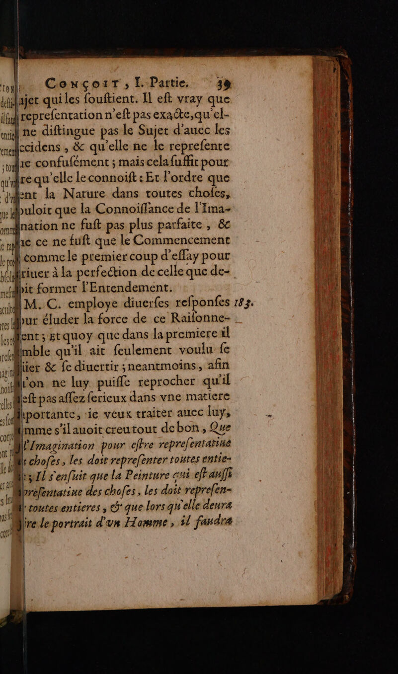 me Conçour; Partie 32 «ajet qui les fouftient. Il eft vray que fl if reprefentation n'eft pas exae,qu'el- Fra ml ne diftingue pas le Sujet d'auec les | x mabccidens , &amp; qu'elle ne le reprefente ‘1  1e confufément ; mais celafuffr pour ton rrequ elle leconnoift : Et l'ordre que A “sent la Narure dans routes choles, a we puloit que la Connoiffance de l'Ima- | {nation ne fuft pas plus parfaite , &amp; te e ral he ce ne fuft que le Commencement z At kil comme le premier coup d’effay pour  piriuer à la perfection de celle que de | bit former l'Entendement. LE «M. C. employe diuerfes refponfes 183. ire pur éluder la force de ce Raifonne- | Lent; Etquoy que dans la premiere il imble qu'il ait feulement voulu fe Ni fl (l fe si üier &amp; fe diuertir neantmoins , afin ‘4 | on ne luy. puifle reprocher qu'il LE Jef pas aflezferieux dans vne matiere ‘5 ' Miportante, ie veux traiter auec luy, k î es 10) à ° | mme s ilauoit creutout debon , Que M | 4 magination pour efrre reprefentatiue TA ; 4 chofes ; les doit reprefenter toutes entie- | ME Il s'enfuit que la Peinture qi efFauili EL? Mpréfemarine des chofes, les doit repre[en- ï À Mi toutes entieres ; que lorsqu elle denra ll S Jr leportrait d'un Homme, 1l faudra fi Vu : | ! | À ; k | 4 È | « 4 | {