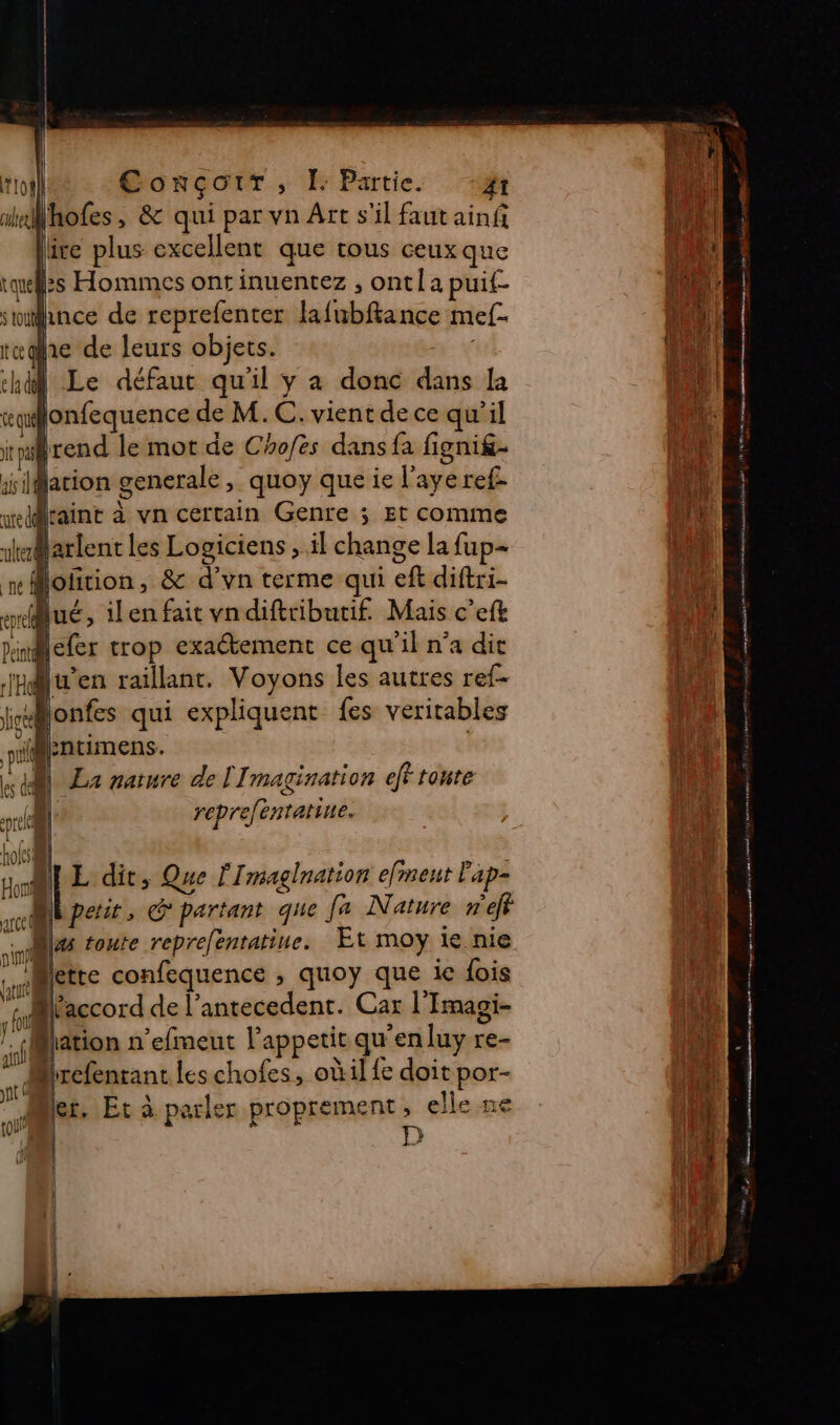 ihofes, &amp; qui par vn Art s’il faut ainf lire plus excellent que tous ceux que tuelzs Hommes ontinuentez , ont la puit since de reprefenter FAC TRE mef- the de leurs objets. hd Le défaut qu'il y à donc di la ce] lonfequence de M. C. vient dece qu'il ip rend le mot de Chofes dans fa fignig- rulteul isiMation generale, quoy que ie l'aye ref- x] raint à vn certain Genre ; Et comme ikaarlent les Logiciens , il chade la fup- pe Moñrion, &amp; d’'vn terme qui eft diftri- ec Qué, ilen fait vndiftributi£ Mais c’eft Peint lefer trop exactement ce qu'il n’a dit mn en raillant. Voyons les autres ref- Li À lonfes qui expliquent {es veritables vil Fntimens. | La nature de [Imagination eff tonte repreféntatine. 4 4 y | hofs ) | Honi LE dit, Que fImaglnation efment ap-  Are it, G partant que fa Nature nef w 7 toute reprefenratine. Et moy ie nie ne MIette confequence , quoy que ie fois r ES de l’antecedent. Car l'Imagi- ation n'efmeut l'appetit qu “en luy re- Mirefenrant les chofes, oùil fe doit por- it vi hier, Et à pe arler proprement, el Île ne D { ({l LA