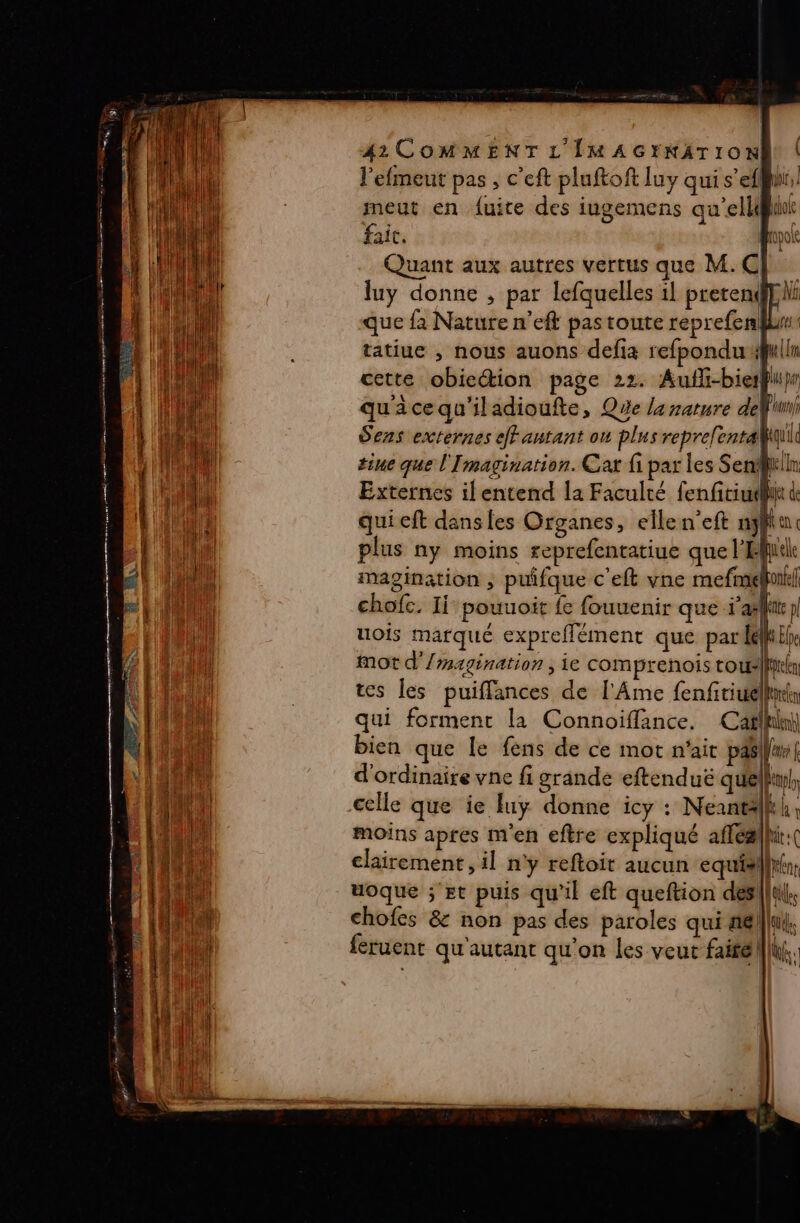 DA RSS pr TS RTE Pons ere Te US ‘one se) _ Ro RULES SL à nu ne SUR = TRE Te LE SES . Re ne RS TR er Te ae 2 LE TEST = EE meut en fuite des iugemens qu'ellgiiok fait. Hp Quant aux autres vertus que M.C} luy donne , par lefquelles il prerenphi que fa Nature n’eft pas toute reprefenklur tatiue , nous auons defia refponduulln cette obiection page 22. Auffi-bierÿi}r quacequ'iladioufte, Que la nature def Sens externes eJFantant ou plus reprelent quil tine que l'Imagination. Cat fi par les Senfr!n Externes il entend la Faculté fenfitiuhii de qui eft dans fes Organes, elle n'eft nf a plus ny moins reprefentatiue que l'ile magination , puifque c'eft vne mefmalonfe| chofc. Ii pouuoit fe fouuenir que afp uois marqué expreflément que pareil mot d’/magination ; ie comprenois rouslfil tes les puiflances de l'Ame fenfiriuéllns qui forment la Connoiffance, Cafllihi bien que le fens de ce mot n'ait pAs/Wre | d'ordinaire vne fi grande eftenduë quelhul, celle que ie fuy donne icy : Neantlkh, moins apres m'en eftre expliqué afféalhi:( clairement, il n'y reftoit aucun equiaillitr uoque ; Et puis qu'il eft queftion desl|lul. chofes &amp; non pas des paroles qui tiælllu feruent qu'autant qu'on les veut fairell|i (s sn A) ,