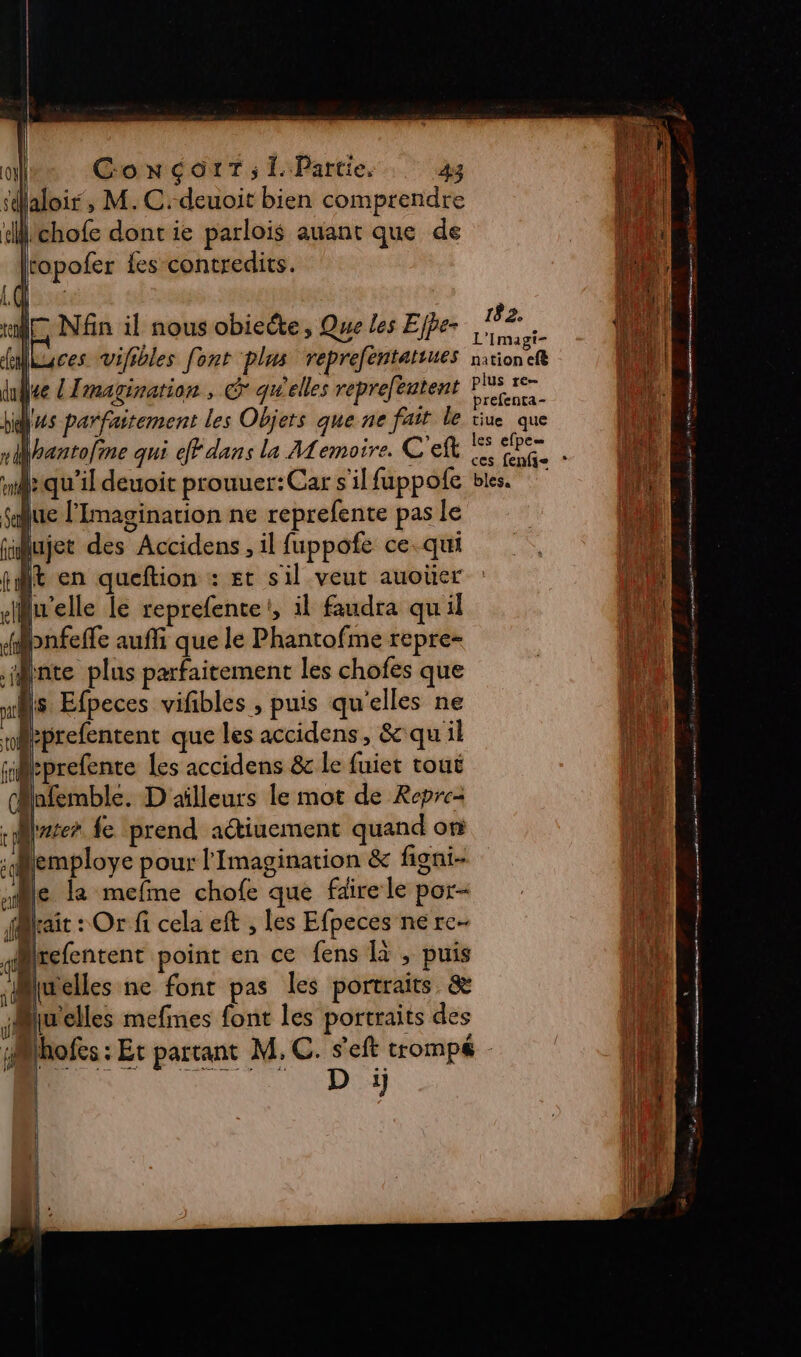 sdaloir, M. C.deuoit bien comprendre L: hi dl lichofe dont ie parlois auant que de EUR lropofer {es contredits. on Las Lea |. ue Nfn il nous obieéte, Que les Ejfe- Ft ot uses vVifibles font plus reprefentatiues nrioneft in | ati 6 elles plus re 4 il lee l'Imagination , € qu elles repreféatent Fr Li if parfaitement les Objers que ne fait le tiue que nr hantoline qui eff dans la Memoire. C'elb ep Li ss . 5 ces fenfi- md: qu'il deuoit prouuer:Car s'ilfuppofe bles. sue lImagination ne reprefente pas le | 4 | | iiujet des Accidens , il fuppofe ce.qui dis pit en queftion : Et sil veut auoüer ARE ell lu'elle le reprefente!, il faudra qu'il a -Hpnfeffe auf que le Phantofme repre- y inte plus parfaitement les chofes que | nr 7 Efpeces vifibles , puis qu'elles ne LEE Meprefentent que les accidens, &amp; qu'il HA: “rprefente les accidens &amp; le fuiet tout (Mafemble. D'ailleurs le mot de Repre- -Mzter fe prend aétiuement quand on ï (employe pour l'Imagination &amp; figni- Le le la mefme chofe que färele por« ae irait : Or fi cela eft , les Efpeces ne rc Mlrefentent point en ce fens à , puis ut lwelles ne font pas les portraits. &amp; fl selles mefines font les portraits des : sols: Et parrant M. C. seft comp.  [N st 1 | | : : A