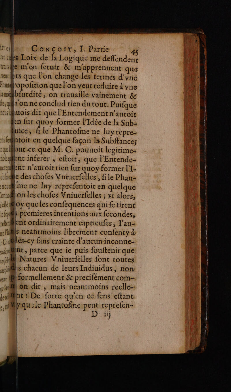 j | va it as Loix de la Logique me deffendene mile m'en feruir &amp; m'apprennent que wutMrs que lon change les termes d’yne l:opofition que l’on veutreduire à yne lamoit lbfurdité on trauaille vainement &amp; le, qu fon ne conclud rien du tout. Puifque ww Muois dit que l’Entendement n’auroic lo fur quoy former l’Idée de la Sub Mince, file Phantofme ne luy repre= wfatoir en quelque façon la Subftance; iblnle des chofes Vniuerfelles , file Phan: won@lme ne luy réprefentoit en quelque onnol jon les chofes Vniuerfelles ; xt alors, “dkiBloy que les confequences quife tirent ir Roi L premieres intentions aux fecondes,, silent ordinairement captieufes, l’au-+ «NS neantmoins librement confenty à C0 dr lés-cy fans crainte d'aucun inconue- wi Natures Vniuerfelles font toutes { | : à s nt, parce que ie puis {ouftenir que wfits chacun de leurs Indiuidus, non: nr M formellement &amp; precifément com 28 on dit , mais neantmoins reelle-: font : De forte qu’en cé fens eftant . mMyqu:ie Phantofine peut reprefen- Di D 2 nm nm | \ Tu Mr :