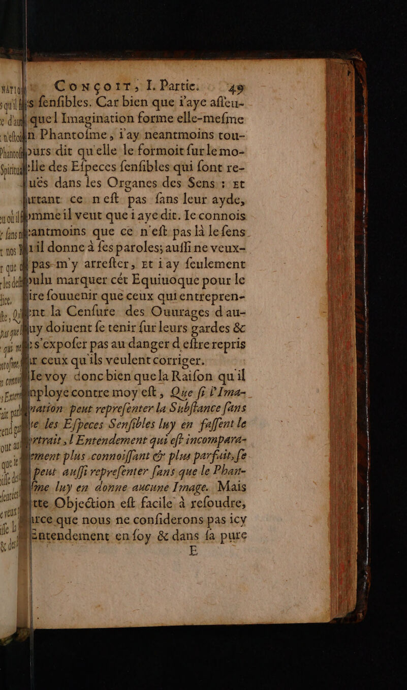 CoxçoiT, I. Partie. : ‘48 lsfenfibles. Car bien que r'aye afleu- quel Imagination forme elle-mefme tn Phantofme, l'ay neantmoins tou- hnopurs dit qu'elle le formoit furle mo- Giiinl:lle des Efpeces fenfibles qui font re- _ uës dans les Organes des Sens; st hwrant ce neft pas fans leur ayde, hmmeil veut queiayedit. Ieconnois hmrantmoins que ce n ‘eft pas là lefens os Nul donne à fes paroles; aufline veux- qi Ÿ pas m'y arrefter, Et i ay feulement do sde bulu marquer cét Equiuoque pour le is, Aire fouuenir que ceux quientrepren- ke, Qd Bat: la Cenfure des Ouurages d au- mA uy doiuent fe tenir fur leurs gardes &amp; ques ‘expofer pas au danger d'efre repris nf ceux qu ils veulent corriger. .milevoy doncbien quela Raifon quil y rére contre moy eft, Que fi l'Ima- ; 18 Le peut reprefénter La Subffance [ans NAT10! qu ‘T e d'a aout ait ve des Efpeces Senfibles Iny en faffent le da yet, l'Entendement qui eff incompara- | éd plus connoiffant &amp; plus parfait, fe M peut auffi reprefenter fans que le Phan- 1 ne lny en donne aucune Trnage. Mais “4 hrce que nous ne confiderons pas icy MEntendement enfoy &amp; dans {a pure que! je W 274 gr A À L - 2