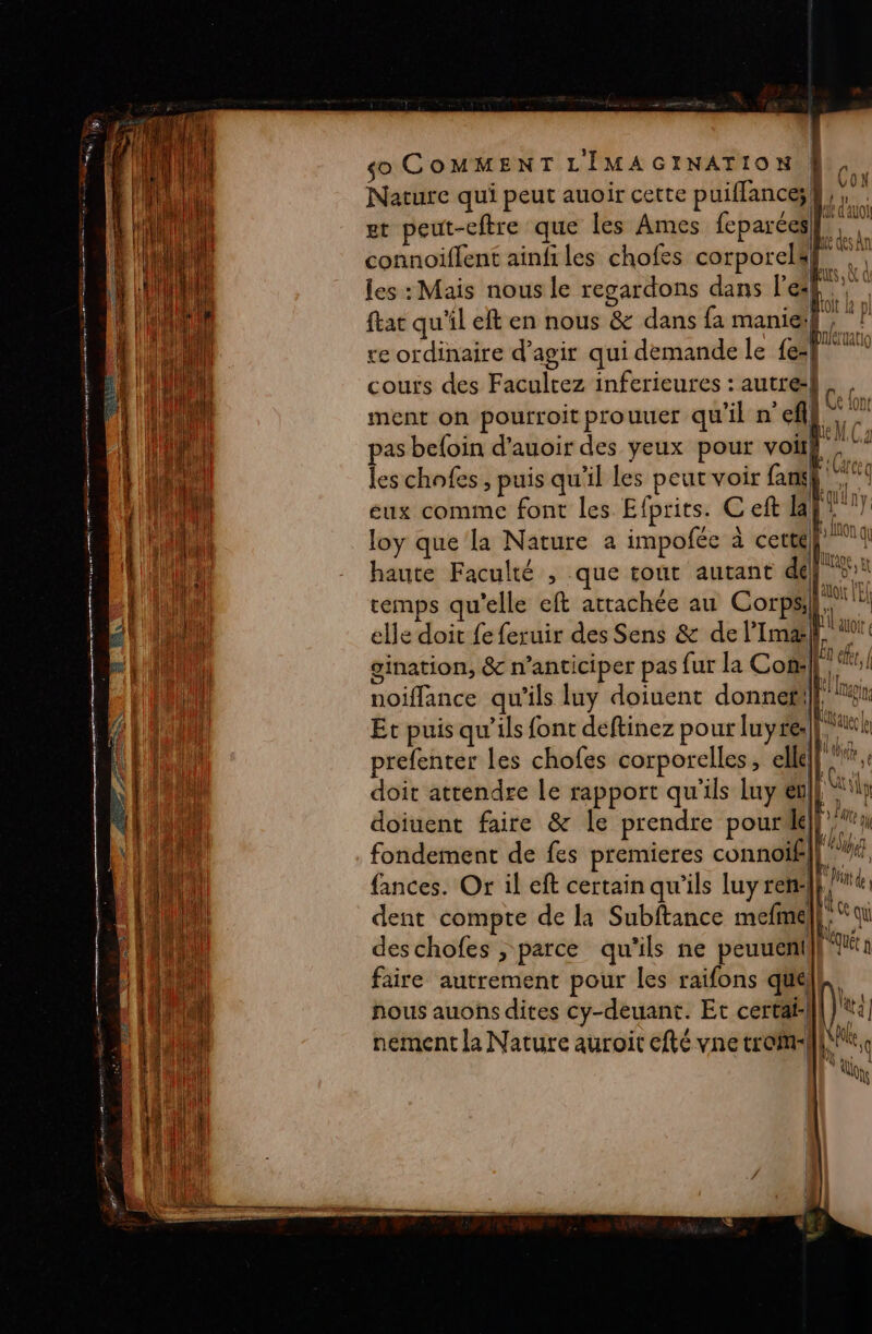 Done À 8 ep RS ar Te D SE mo À =. SRE ELE PTT Gi sa è DÉLAI A à 7 -smblec eee sé cl GR Te lt, eS re RE ee er 2e £ € ; - : F = . = = 23e =. E = ET = PT Ne Re NE © so COMMENT LIMAGINATION, Nature qui peut auoir cette puiflance; les : Mais nous le regardons dans leaf” } ftac qu'il eft en nous &amp; dans {a maniel, ‘? re ordinaire d'agir qui demande le ef couts des Facultez inferieures : autre} “A ment on pourroit prouner qu'il n cl” VON Ja ‘ nk ee IG Ud( Taie (9 AU [A M pas befoin d’auoir des yeux pour voiï} les chofes , puis qu'il les peut voir rl sg 11 41 1 44 VE (QU ny: eux comme font les Efprits. € eft la ‘ ny HE; LnON qu loy que la Nature a impofée à cette} | (lage pt haute Faculté , que tout autant dép ot s Il ft Lé C pe), EN qu remps qu'elle eft attachée au Corps,” AS s » ul do ç elle doit fe feruir des Sens &amp; de lPImæk.  gination, &amp; n’anticiper pas fur la Con: 1er, | Al’! [Man noiflance qu'ils luy doiuent donne}, nr Et puis qu’ils font deftinez pour luyre: ESA prefenter les chofes corporelles, elle ! doit attendre le rapport qu'ils Luy en L, doiuent faire &amp; le prendre pourilé FN fondement de fes premieres connoïf fie fances. Or il eft certain qu'ils luy ren: /* dent compte de la Subftance mefine, Loi deschofes , parce qu'ils ne peuuenil} faire autrement pour les raifons que l N î A s dl He , ! ' 0e ï ions nous auons dites cy-deuant. Et certaf nement la Nature auroit cfté vne troimt