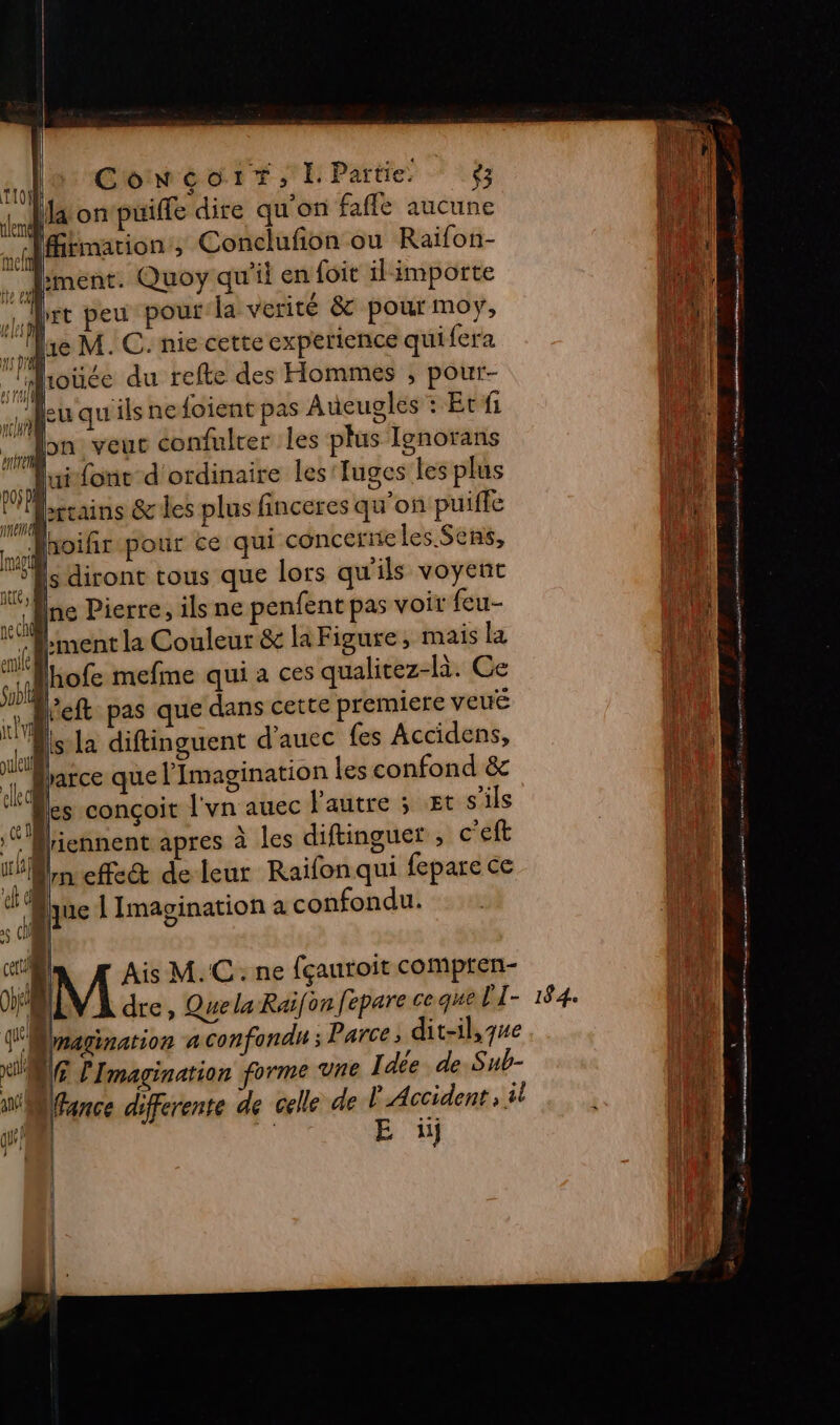 los GoweortIPartie .$ Maonpuilfe dire qu'on fafle aucune Jfirmation ; Conclufion ou Raifon- Dr ment. Quoy qu'il en foit ilimporte 114 Let peu pour la verité &amp; pour moy, Le | 1e M. C. nie cette experience quifera Ro Er ange 1 ja [pt it) | 1 ns Dr # Ne roüée du refte des Hommes ; pour- 1 2 en p és 1} 08 Le he ( Euqu ils ne foient pas Aueugles +: Et fi À en: VEUC confulrer les plus Ignorans NN : font d'ordinaire les'Iuges les plus ni DOS DR ; u Ë ns berains &amp;les plus finceres qu'on puifle ik f Ÿ . = - : k itoifirspour ce qui conceriie les Sens, (id | AL, , { &gt; nn sd 59 |s diront tous que lors qu'ils voyent ne ch ment la Couleur &amp; la Figure, mais la ton td | im j UL *'Als:la diftinguent d’auec {es Accidens, Le 1h. A F’Mliennent apres à les diftinguet , c'éft td ne Pierre, ils ne penfent pas voit feu- nt ne | | b lhofe mefine qui a ces qualitez-là. Ce JL e °° left pas que dans cette premiere veué ue en. LA parce que l'Imagination les confond &amp; Ales conçoit l'vn auec l'autre 5 Et s'ils nr] in effect de leur Raifonqui fepare ce À que | Imagination a confondu. 6 (l' M Ais M.C: ne fçautoit comptren- fe ii dre, Que la Raifon fepare ce. que PI- 184. (Eu Unaginarion a confondu ; Parce, dit-il,7ue a xt” LG l'Imagination forme vne Idée de Sub- ‘ À Wfance differente de celle de P Accident ; il à 111 gs! À E ü AT Î À | Ï : | pes | | } À