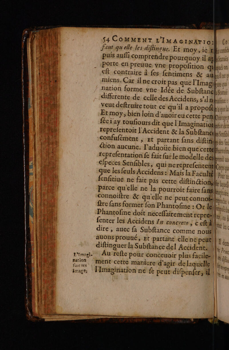 $4 COMMENT 1’IMAGINATI 0: Co faut qu elle les di Hinçue. Et moy , 1e ÆB ont puis auf comprendre pourquoy il aplhanis -Porte en preuue, vne propofition quon __eft contraire à fes fentimens &amp; auf ne p miens. Car ilne croit pas que l'Imagifyrequ nation forme vne Idée de Subftamfee differente de celle des Accidens, su] mine: veut deftruire tout ce qu il a propoftk;owh Etmoy; bien loin d’auoir eu cette pen) fée 1ay toufiours dit que lImaginatiotk; der reéprefentoit l'Accident &amp; la Subftancth sf) -confufément , gt partant fans diftinl ut tion aucune. l’aduoïe bien que cette reprefentation {e fair fut le modelle défbren an clpeces Senfibles, quine huh que les feuls Accidens : Mais la Faculté Pour te fenfitiue ne fait pas certe diftinction; |, parce qu'elle ne la pourroit faire fans. connoïftre &amp; qu'elle ne peutconnoë|,.. {re fans former {on Phantofine : Or le vol Phantofme doit neceffairement repré {enter les Accidens 17 concreto &amp; ta dire , auec fa Subftance comme nousil auons prouué, Et partant ellene peuti} }. diftinguer la Subftance del Accident, M, b, Au refte pour conceuoir plus facile- nf ment cetté manicre d'agir de l1quelle |.” (Pr 7 pre n 144 UMA LE, BIT | 411)