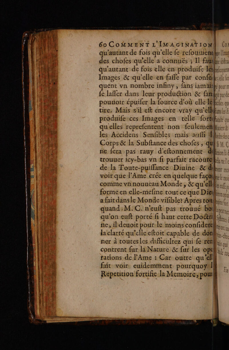 Sr he CREER Te CORRE oo Jr pe NE ne AT S : : - es EE = Eee + PR ERSe 60COMMENTL'IMAGINAïION (o! qu'autant de fois qu’elle fe refouuientil|Ime des chofes qu’elle a connuës ; IL father qu'autant de fois elle en produife les falecuen Images &amp; qu’elle en faffe par confel.: ele £r quent vn nombre infiny, fans mp | pour {e lafler dans leur production 8 famlritoarde pouuoir épuifer la fource d’où elle de qu tire. Mais s'il eft encore vray qu’ellhnkse produife ces Images en telle Loti on quelles reprefentent non feulemeñhuies les Accidens Senfibles mais nié ee + Le] @° ‘enr LS) TT 5) CA, + ES er) dé D o FD © a M) sd En (a) LS) e+ _ trouuer icy-bas vn fi Pace racoufe) de la Toute- puiffance Diuine &amp;14) voir que l’Ame crée en quelque façailk.,, comme vhnouucau Monde, &amp; qu'elll forme en elle-mefine tout ce que Dieil a fait dansle Monde vifible? Apres toi! quand M.C. n’euft pas trouué bo! brun qu'on euft porté fi haut cette Dot}, : ne, il deuoit pour Le moins «à la clarté qu’elle eftoit capable de dot ner à toutesles difcultez qui-fe renh bis contrent fur la Nature &amp; fur les en tations de l’Ame : Car outre qu'elll ji fait voir euidemment pourquoy | | Répetition fortifie la Hemaisi ) pouil | SON: ty re Fy