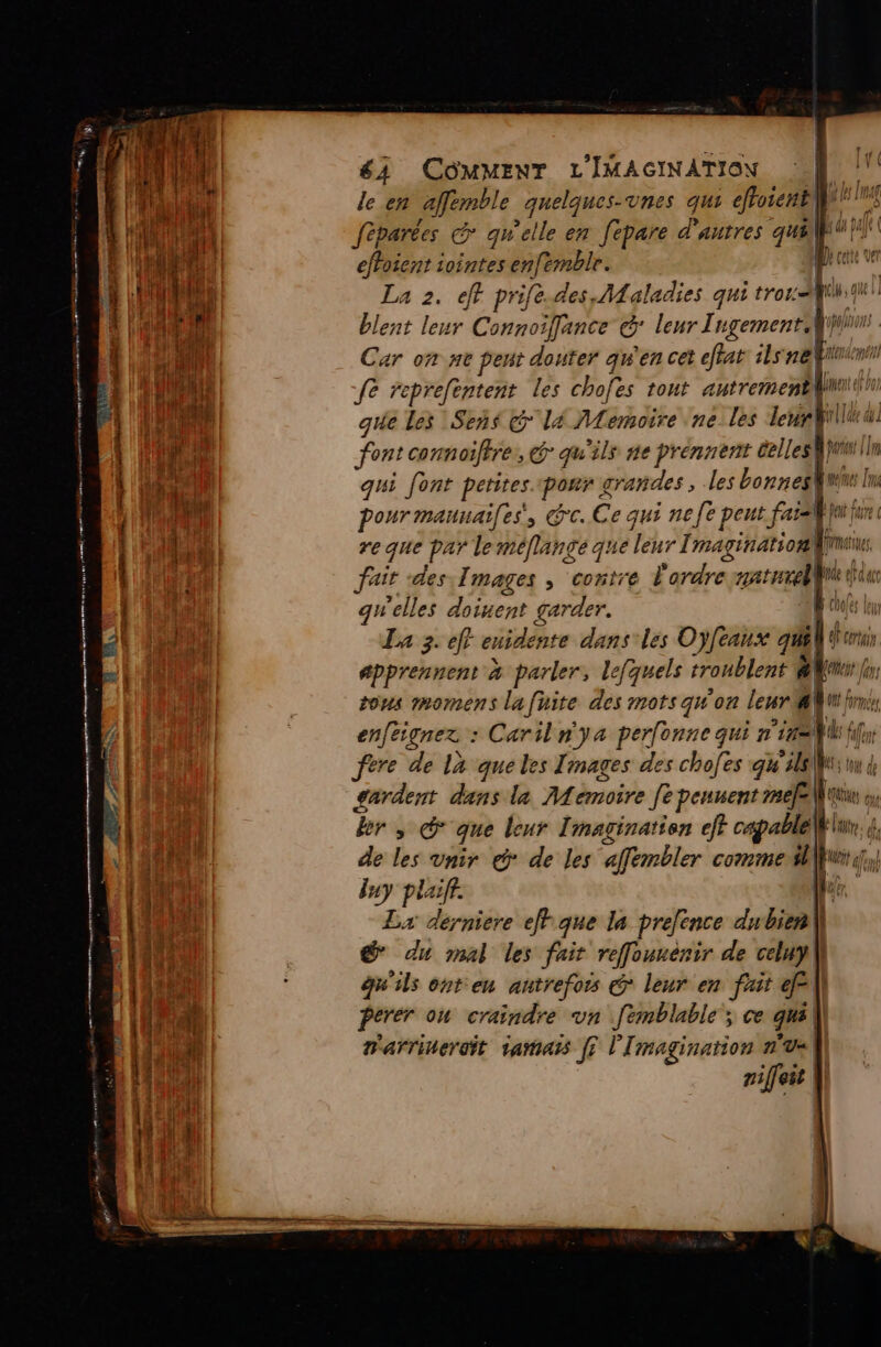 63 COMMENT L'IMAGINATION |} le en afembl e quelques-vnes qui effoient Les féparées &amp; quelle en fepare d'autres 7 Earl de iointes enfemble. L en 1 2. eff prife.des, Maladies qui trora Li # . leur Connoiffance (cx leur TugementW ln Car on ne pen douter qu'en cet etat ilsne fe reprefentent les chofes tont autrement] que les Sens G lé Memoire ne les leur Will font connoifire, @ qu'ils ne prennent delles}uur qui font petites. «pour grandes , les bonneg}t I pour maunaifes, Gc. Ce qui nee peut fais ju fur reque par leméflange que leur Imagination rt fair des,Îmages ; “contre l'ordre aaturell de fa qu'elles doinent garder. fe z ef enidénte gr les n° {eaux gl UNE EN 07 tous mmomens La fi fire 2 mots qu'on Leur 4 40 irc en ignez : Caril n'ya perfonne qui nil fere de là queles Images des chofes qu uk gardent dans la Memoire Je peuvent me[e\ | a QUE our br, &amp; que leur I magination eff opel | de les vnir eÿ de les afembler comme $l|}uvit sf y pla Re Lx derniere ef que la prefence dubien\| @ du mal les fair reffounénir de celuy qu'ils onteu autrefois € leur en fait | Perer ou craindre vn femblable ; ce qué| r'arrinerait 1amais [? l'Imagination n'u«| niffeir