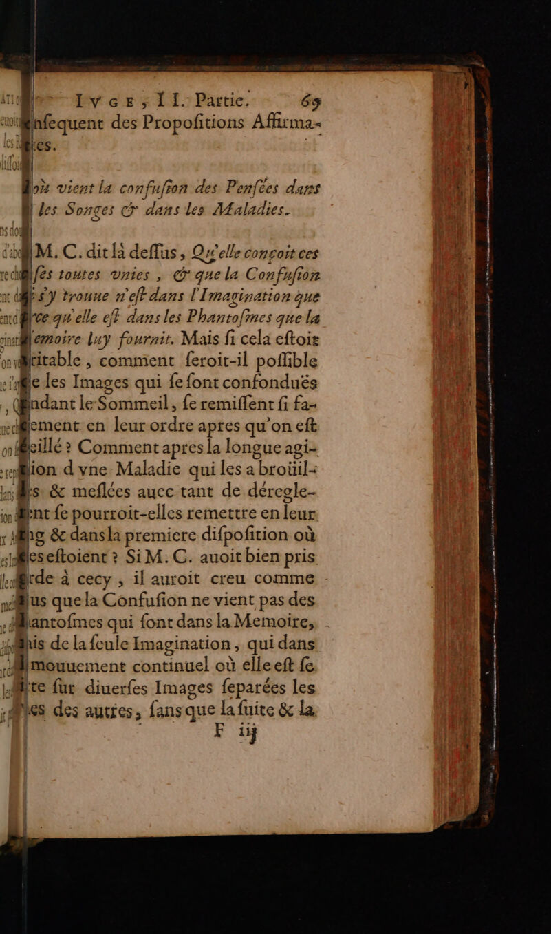 Ari | IJvcez, 11. Partie. 63 | ne | des Propofitions Aflirma- Mes. D | oz vient la confiufron des Penfees dans [de es Songes @ dans les Maladies. BM.C.ditlà deffus ; Qwelle consoitces des toutes vnies , © que la Confufion nt } $y troune n'eff dans l'Imagination que mi@eg elle ef dans les Phantofines que la wMemoire luy fournir. Mais fi cela eftoir skiable , comment feroit-il poffible eles Images qui fe font confonduës dan le Sommeil, {e remiflent fi fa- ement en leur ordre apres qu’on eft où p killé &gt; Comment apres la longue agi- sion d vne Maladie qui les a beoitils L ù à &amp; meflées auec tant de déregle- x Brent fe pourroit-elles remettre en eur : MS &amp; dansla premiere difpofition où les eftoient ? Si M. C. auoit bien pris Le @rde à cecy , il auroit creu comme vus que la Confufion ne vient pas des ilève ji his de la feule Imagination, qui dans L. mouuement continuel où elleeft fe te fur diuerfes Images feparées les es des AULICS ; fans que la fuite &amp; la. F iij — —— = ne nm à one pes TRES ne ne nn tt at pt