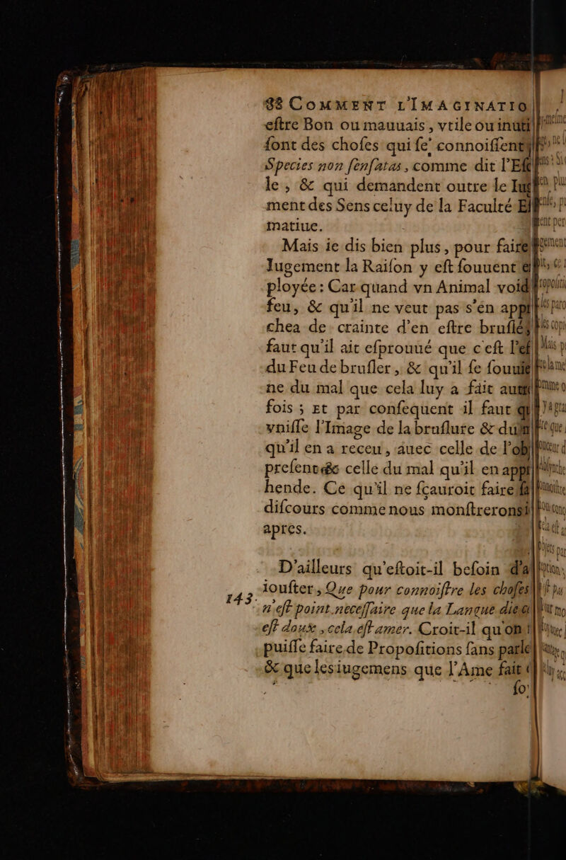 ER RS TS 2 Ro 88 COMMENT LIMAGINATIO | eftre Bon ou mauuais, vtileou inuti| p” font des chofes qui fe! connoiffentiif Species non fenfatas, comme dit l'E le, &amp; qui demandent outre le If”! ment des Sens celuy de la Faculté Elf matiue. | 1 Mais ie dis bien plus, pour fairepsn Jugement la Raïfon y eft fouuenr gift ployée : Car quand vn Animal void! et feu, &amp; qu'il ne veut pas s'én F4. | voa chea de crainte d’en eftre bruflés 4 faut qu'il ait efprouué que c'eft l'el 1 D du Feu de brufler , &amp; qu'il fe fouuté|ftan ne du mal que cela luy à fait aufpo fois ; Et par confequent il faut qu vnifle l'Image de la bruflure &amp;-duM|fitqu qu'il en a receu, auec celle de l'ob}|Piu à prefenv&amp; celle du mal qu'il en appt |fUn hende. Ce qu'il ne auroit faireff|fuie difcours comme nous monftreronsi|fuur apres. VI ETR APS ou D'ailleurs qu'eftoit-il befoin dalfin: ioufter, Que pour connoiftre les cholesil Fu nf pornt.neceffaire que la Langue diéüi NE mo eff doux ,cela.eff amer. Croit-il qu OH Fur puiffe faire. de Propolfitions fans patle|lu, : ; ; he 1 &amp; que lesiugemens que J’Ame fai} ki, {ol