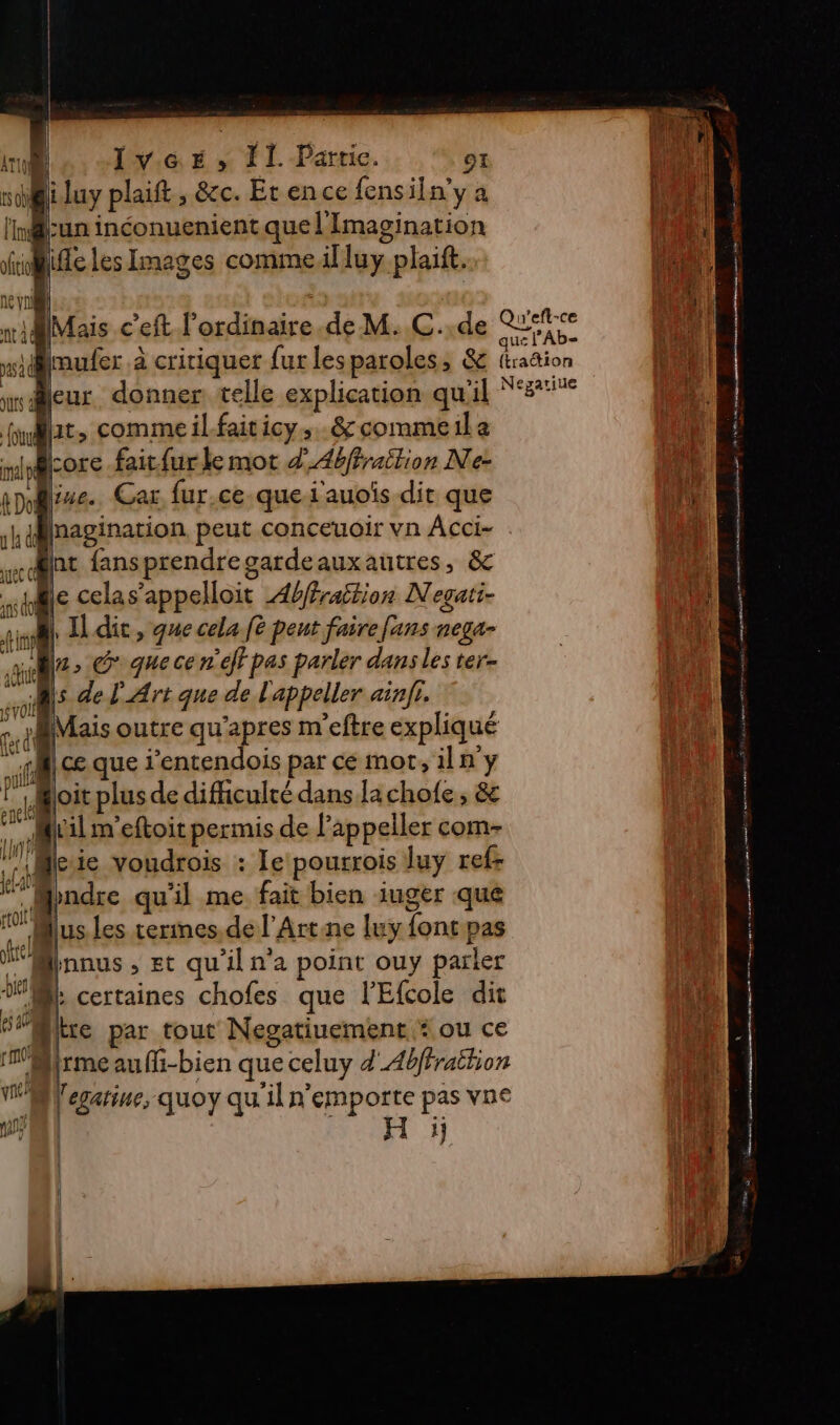 Ivcr, TI Partie. CE iluy plaift, &amp;c. Et en ce fensiln'y a as l'Id Lun inconuenient que l'Imagination | fie Les Images commeilluy plait. ne (| | Æ | te n\ Ml wMMais c'eft l'ordinaire .de M. C..de RL tu ed paufer à critiquer fur les paroles, &amp; (kaëtion LA weur donner telle explication qu'il “8° 4 at, commeilfaiticy. &amp;commeila a core fait{ur le mot d’Abffrailion Ne- A Qine. Car fur.ce.que i'auoïs dit que Ni nagination peut conceuoir vn Acci- un | nt fansprendregardeauxautres, &amp; de le celas’appelloit 4hfrattion Negati- ai A Il dit, que cela ft pent faire fans nega- | Lab ‘Mu, G: que ce n'eff pas parler dans les ter- | Ms de L'Art que de L'appeller ain. AA ed Mais outre qu'apres m'eftre expliqué 1 «Mi ce que i'entendois par ce mot, il n'y loit plus de difficulté dans la chofe ; &amp; til m'eftoit permis de l’appeller com- qu |: ie voudrois : le pourrois luy ref- “* Mndre qu'il me fait bien iuger que lus les terimes.de l'Artne luy {ontpas pe Mnnus , st qu'il n’a point ouy parler A certaines chofes que l'Efcole dit 5Millre par tout Negatiuement “ou ce WMrmeaufi-bien que celuy d'_4bfraëtion M lecari “in 3 € « | egatine, quoy quiln LE vos Fe VD De ue isle-en