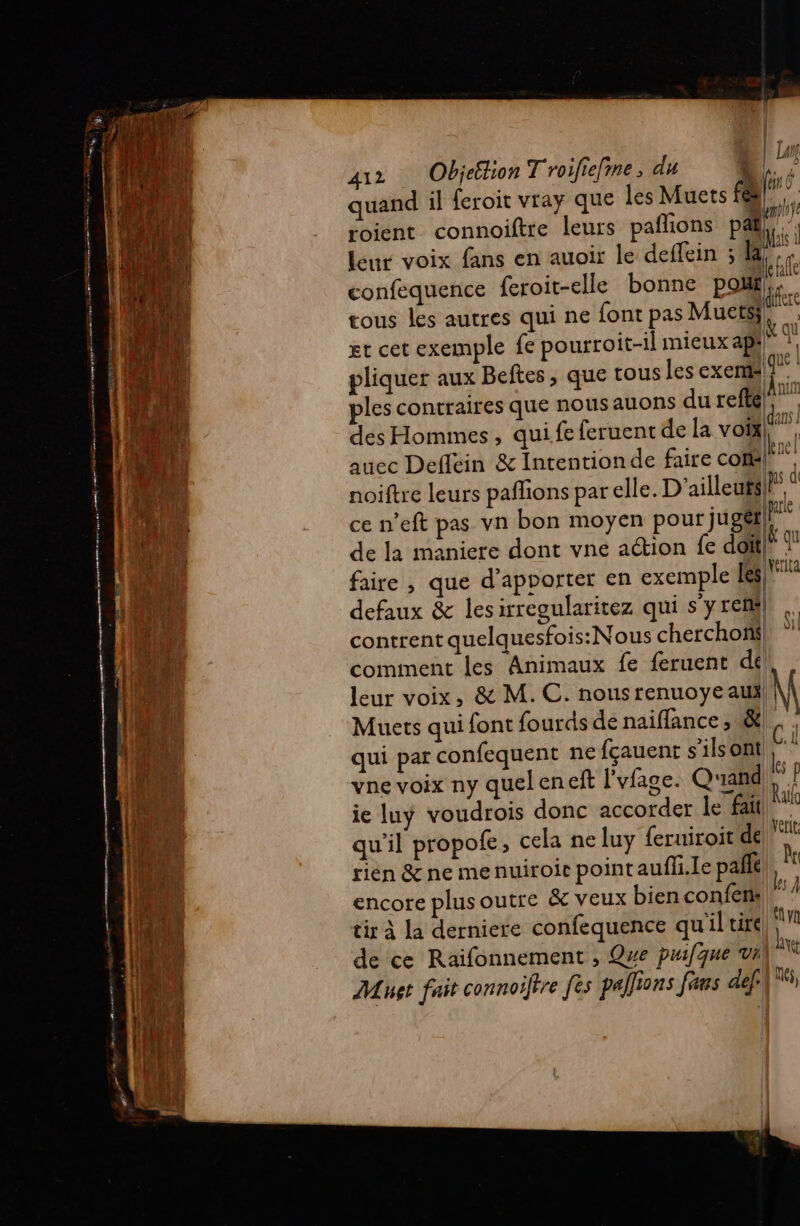 RE A, A CREER eee sir ObjelionT roifiefme, du À 1 quand il feroit vray que les Muets L 10 roient connoiftre leurs pañlions pat; leur voix fans en auoir le deffein ; 1 à confequence feroit-elle bonne pot. tous les autres qui ne font pas Muets; rs. gt cet exemple fe pourroit-il mieux ap}} 9 pliquer aux Beftes, que tous les exem 9 ples contraires que nous auons durefté, des Hommes, qui.fe feruent de la voïx| #} auec Deflein &amp; Intentionde faire com! noiftre leurs pañlions par elle. D'ailleufs|!® ce n’eft pas vn bon moyen pour jugét|}! de la maniere dont vne action fe doïfl” faire , que d’apvorter en exemple Les) defaux &amp; les irregularitez qui s’y ren contrent quelquesfois:Nous cherchoñ| comment les Animaux fe feruent dé k nu it Hull D Se ar leur voix, &amp; M. C. nousrenuoye au) Muets qui font fourds de naifance , &amp;| c qui par confequent ne fçauent s'ilsont | ë vne voix ny quel en eft l'vfage. Quand # ie luÿ voudrois donc accorder le fait ie qu'il propofe, cela ne luy feruiroit de pet rien &amp; ne menuiroir point aufli.le pañle | k tir à la derniere confequence qu'il tire al de ce Raifonnement , Que puifque vn ù | és, Met fait connoifire [ès pallions fans def: 11: