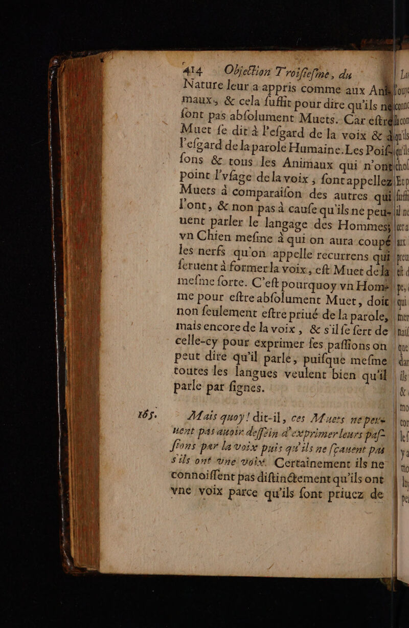 Nature leur a appris comme aux Aout maux, &amp; cela fuffit pour dire qu'ils nelconn {ont pas ab{olument Muets. Car ns | Muer {e dit'À Pefgard de la voix &amp; aus l'efgard de la parole Humaine. Les Poifé qui ons &amp;. tous les Animaux qui n'onëlhol point l’vfage dela voix , fontappellez|f Muets à Comparaïfon des autres qui |fuft l'ont, &amp; non pas à caufe qu'ils ne pedeliln uent parler le langage des Hommes} ter: vn Chien mefine à qui on aura coupéllur les nerfs qu'on appelle recurrens qui | peu {cruent à formerla voix ; ft Muet dedà|ef d imefme forte. C’eft pourquoy vn Homé.p, me pour eftre abfolument Muet, doit | qui non feulement eftre priué de la parole, !\mx mais encore de la voix, &amp; s'il fe ferr de l'ail celle-cy pour exprimer fes paflions on | qu peut dite qu'il parle, puifque mefme!| dx toutes les langues veulent bien qu'il | il parle par fignes. | | PA ais quoy! dit-il, ces Muets me pers | Cor HGnt pas auoir defféin d'exprimer leurs Paf- 1h! fions par la voix puis qW'ils ne fcanent pas \ ya S'ils ont une voi. Certainement ils ne | connaïiffent pas diftinétement qu’ils ont 1h vne voix parce qu’ils font priucz de |