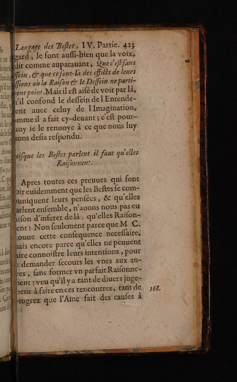 A ET er CALE &gt; dE | (” | ; D Langage des Befles, LV, Partie. 423 re gard; le font aufli-bien que la voix, aldit comme auparauant ; Quec'efffans a DNS CCE G'que 6e fent-Là des effcbts de leurs Li vire] Mons où la Raifon € le Deffein EL parti- | elyl # oint.Maisil cft aité de voir par a, Le il confond le deffein del Entende- | me lent auec celuy de lImagination, }: 0 brome il a fait cy-deuant ; c'eft pour- tb Loy ie le renuoye à çe que nous luy pt dons defia refpondu. Ana”, 1 Vo les Beffes parlent il faut qu elles 4 in [= NA j Qué é Raifonnent. = || Apres toutes ces pieuues qui font co oi Dir euidemment que Les Beftes fe com- un iquent leurs penfécs , &amp; qu'elles Cl | arlent enfemble ; n'auons nous pas Eu ” lifon d'inferer delà. qu’elles Raifon- RM +2 Non feulement parce queM C. louue cette confequence neceflaire, hais encore parce qu'elles ne peuuent ire connoiftre leurs intentions ; pOur demander fecours les vnes aux au- Les, fans former vn parfait Raifonne- Kent :veu qu'ilya tantde diuers juge- ‘14 Let A faireences rencontres, Cart de, 68, pA rrogrez que l'Aime fait des caufes à