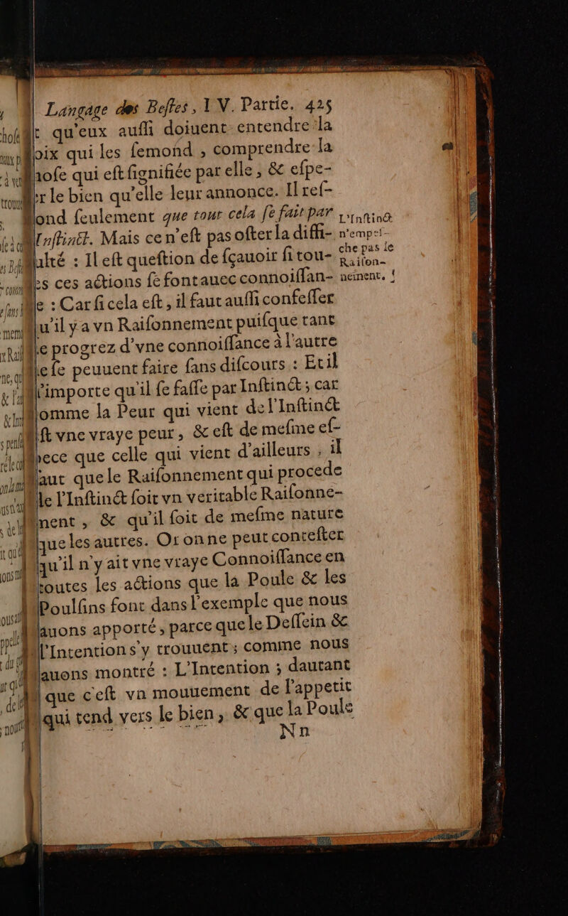 Te a A, ul Éd | Langage des Beffes , 1 N. Partie, 425 lt qu'eux auf doiuent-entendre:la axppix qui les femond , comprendre la pr 3 @hofe qui eftfignifiée par elle, &amp; efpe- tl Fr le bien qu’elle leur annonce. Il ref- Bond feulement que rour cela fe faitpar na Wrrffinét. Mais ceneft pas ofter la diffi- n'empi- | 1 j luiré : ILeft queftion de {çauoir fitou- ‘ar ane | Mes ces actions fé fontauec connoiffan- nement. ! le : Car fi cela eft, il faut auffi confeffer srluil y a vn Raifonnement puifque tant rRilfte progrez d’vne connoiffance à l'autre 1e LE fe peuuent faire fans difcours : Etil ka importe qu'il fe faffe par Inftinct ; car nomme la Peur qui vient del'Inftin&amp;t spl If vne vraye peur, &amp;eft de méfine ete Jd@hece que celle qui vient d’ailleurs , il aaut que le Raifonnement qui procede alille l'Inftind foir vn veritable Raifonne- jlment ; &amp;c qu'il foit de mefme nature AU les autres. Or onne peut contefter Maqu'il n'yaitvne vraye Connoiffance en { ho ” Î Le on Mioutes les aétions que la Poule &amp; les n Poulfns font dans l'exemple que nous ous sa: | 5 ri luons apporté ; parce que le Deffein &amp; di :| l’Intention s y trouuent ; COMME nous | Û Û ail Luons montré : L'Intention ; dautant ii que ceft vn mouuement de lappetit qu tend vers le bien, &amp;que la Pouls À | PRES. PT NES ee | N | | n