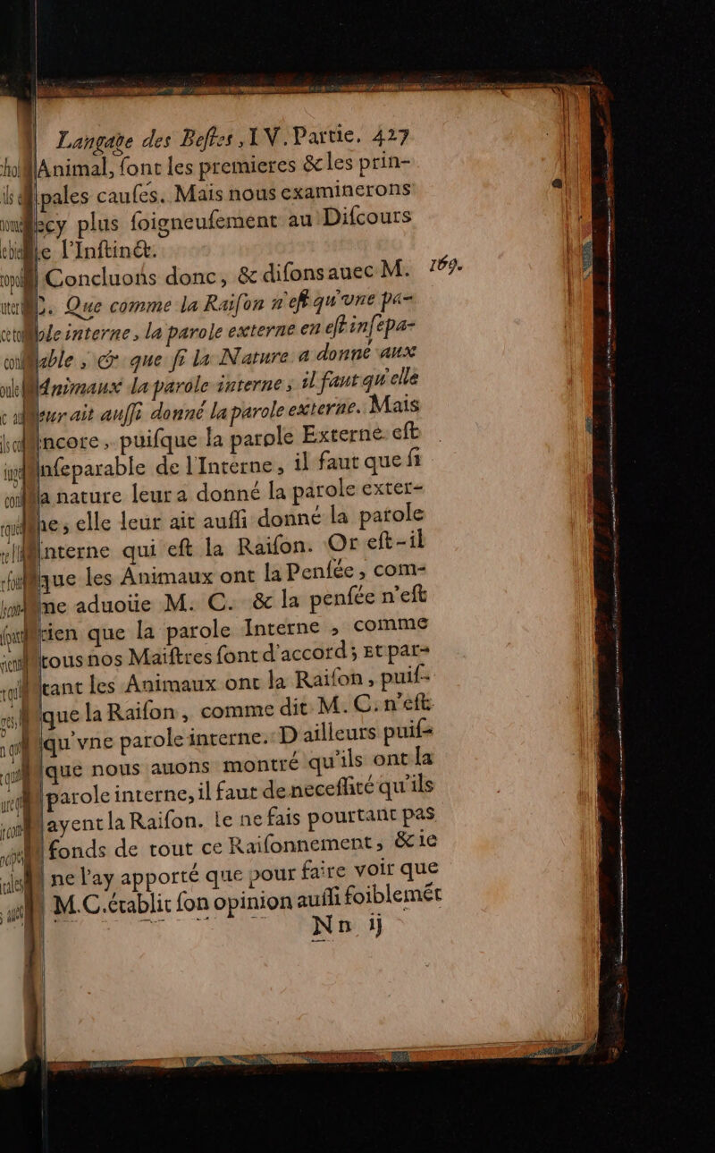 | Langate des Beffes ,1V.Partie, 427 h@lAnimal, font les premieres &amp; les prin- ls @lpales caufes. Mais nous examinerons Becy plus foigneufement au Difcours thile l'Inftinét. LC | Concluons donc, &amp; difonsauec M. 169. he uter ii. Que comme la Raifon nr ef qu'une pa- | | ctillecnterne, la parole externe 6 efr infepa- cable ; cr que fi la Nature 4 donne aux nkldrireaux da parole interne ; il faut qu'elle caler ait auffi donné la parole externe. Mais Mincore . puifque la parole Externe eft infeparable de l'Intérne, il faut que fi ja nature leur a donné la parole exter- Phe ; elle leur ait auffi donné la parole rliilnterne qui eft la Raïfon. Or eft-il Muc les Animaux ont la Penfée , com- ie aduoüe M. C. &amp; la penfée n'eft (eu tien que la parole Interne ; comme Lousnos Maiftres font d'accord; Etpar= tant les Animaux ont la Raïfon , puif- Mque la Raifon, comme dit M. C: n’eft. qu'vne parole interne. D ailleurs puif que nous auons montré qu'ils ont la parole interne, il faut deneceffité qu'ils layent la Raifon. Le ne fais pourtant pas M fonds de tout ce Raifonnement, &amp;1e | ne ay apporté que pour faire voir que NW M.C.érablit fon opinion auñi foiblemét Non il D rm ri SP ES rene CS PP ” pan