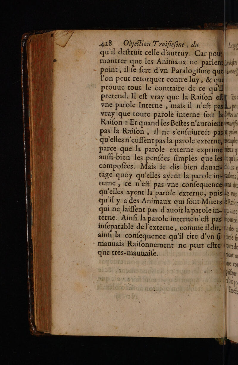 qu'il deftruit celle d'autruy. Car po 1 Al 0 montrer que les Animaux ne parleniflyh: point, il fe fert d'vn Paralogifme quélpwus) l’on peut retorquer contre luy, &amp; qui prouue tous le contraire de ce qu'il pretend. Il eft vray que la Raïfon eff Est vne parole Interne , mais il n’eft paëlpo vray que toute parole interne foit AW: « Raiïfon : Er quand les Beftes n’auroien@lumife pas la Raifon , il ne s’enfuiuroit pasliwn qu'elles n’euffent pas la parole externéhrmple 40 parce que la parole externe “ps » aufhi-bien les penfées fimples que es qu'ils du v compofées. Mais ie dis bien dauarélhs « M tage quoy qu'elles ayent la parole in# aons, nt terne , ce n'eft pas vne confequencéllii du LA qu'elles ayent là parole externe, puisilis ms 0 qu'il y a des Animaux qui font Muets ARalr | 10 qui ne laiffent pas d'auoirla parole inalluaue: ‘4 terne. Ainfi la parole internen’eft pasnontré | : À infeparable de l’externe, comme il dits At des 4 LR ainfi la confequence qu'il tire d’vn flif f, LEE 2 - mauuais Raïfonnement ne peut eftreMiurde | que tres-mauuaife. Dit a (HA Die co! |. An Niue LAS | MOTO 19 : Fee à De L