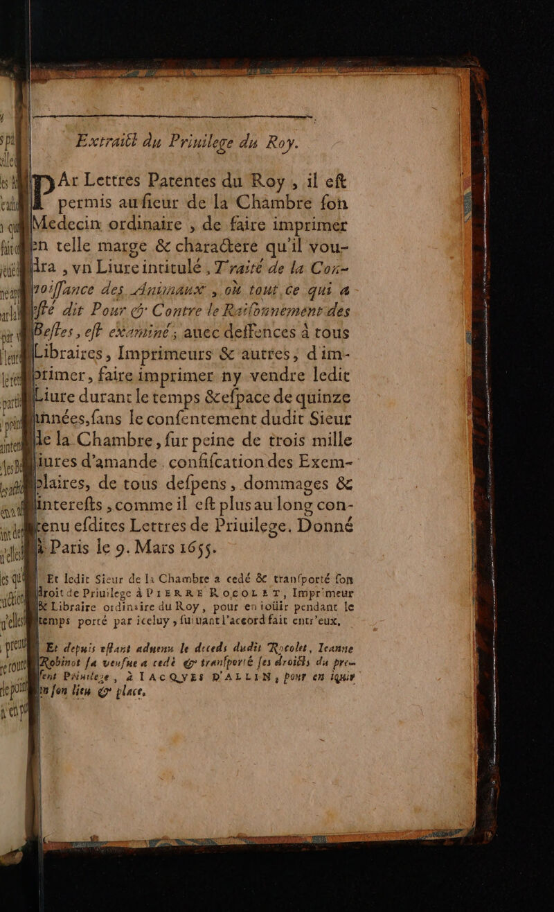 Extrailt du Priuilege du Roy. My Ar Lettres Parentes du Roy, il eft “il permis aufieur de la Chambre fon ep] oifance des AnirauxX , 0h tout,Ce qui à 1h dir Pour Contre le Raïlonnement.des par Befes, fr eXariine ; auec deffences à tous  (Libraires, Imprimeurs &amp; autres, d im- Mprimer, faire imprimer ny vendre ledit pu (Liure durant le temps &amp;efpace de quinze “snlnnées,fans le confentement dudit Sieur ji je la Chambre, fur peine de trois mille jiliures d'amande. confifcation des Exem- nr Plaires, de tous defpens , dommages &amp; a pee ,comime il eff plusau long con- tenu efdites Lettres de Priuilege. Donné té A + Vu à Paris le 9. Mars 1665. At # gels | n © es QU À Etc ledit Sieur de la Chaimbre à cedé &amp; tranfporté {on sat Airoit de Priuilegc API1ERRE ROCOLET, Imprimeur MO Re Libraire ordinsire du Roy, pour enioüir pendant le lemps porté par iceluy ; fuiuantl'aceord fait entr'eux, d Er depuis eflant aduenu le diceds dudit Racolet, Icanne tout ARobinot fa veufue a redè gr tranfporté [es droiéts du pre LS Mens Painiese, à TACQVES D'ALLIN, PONT en IQuir jepoil Lin fon lien 7 place, 111 sels | pre PL PE LAS AN &lt; a ne no 1 RC -so dE — Dee nr tn Er D pi ti APRES ER