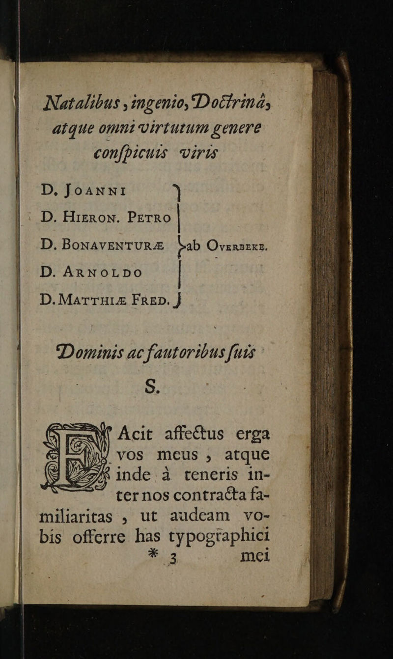  Natalibus , ingenio, IDocfriná; atque omm virtutum genere confpicuis iris D, JoaNNI ) D. Hiznow. PETRO | D. BoNAVENTURAE ab Ovznszxz. D. ARNOLDO | D. MarrTuLZE FRED. J Dominis ac fautortbus futs S. N SU Acit affe&amp;tus erga .vOS mcus , atque /&amp; inde à teneris in- ter nos contracta fa- miliaritas , ut audeam vo- bis offerre P typogtaphict 3    inci       