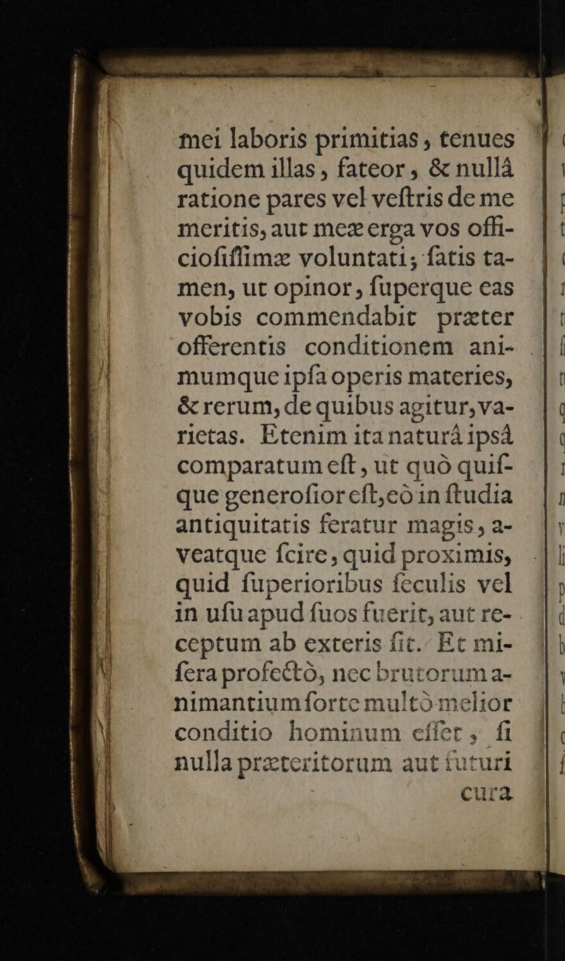 M —— mei laboris primitias , tenues quidem illas , fateor , &amp; nullá ratione pares vel veftris de me meritis, aut mez erga vos offi- ciofiffimz voluntati; fatis ta- men, ut opinor , fuperque eas vobis commendabit. prater offerentis conditionem ani- mumque ipfa operis materies; &amp; rerum, de quibus agitur, va- rietas. Etenim itanaturà ipsá comparatum eft , ut quó quif- antiquitatis feratur magis, a- veatque fcire, quid proximis; quid fuperioribus feculis vcl in ufu apud fuos fuerit; aut re- ceptum ab exteris fic. Et mi- fera profectó, nec brutorum a- nimantiumfortc multó melior conditio hominum cífet , fi nulla przteritorum aut futuri cura 