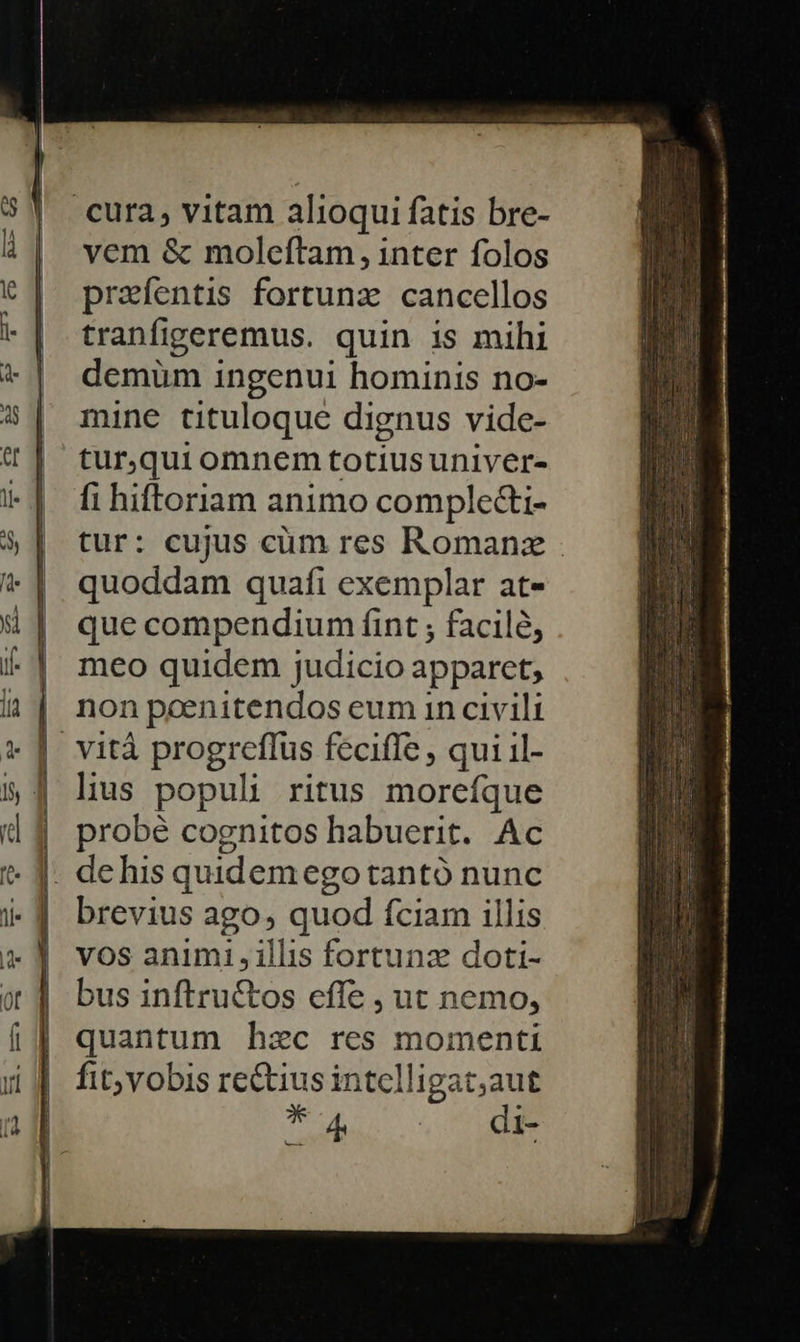    vem &amp; moleftam, inter folos preíentis fortunz cancellos tranfigeremus. quin is mihi demüm ingenui hominis no- mine tituloque dignus vide- tur,qui omnem totiusuniver- fi hiftoriam animo comple&amp;i- tur: cujus cüm res Romanz - quoddam quafi exemplar at- que compendium fint ; facil, meo quidem judicio apparet, non peenitendos eum in civili vità progreflus feciffe , qui il- lius populi ritus morefque probé cognitos habuerit. Ac brevius ago quod Íciam illis vos animi , illis fortunz doti- bus inftructos effe , ut nemo, quantum hzc res momenti fit; vobis rectius intelligat;aut T4 di-                   