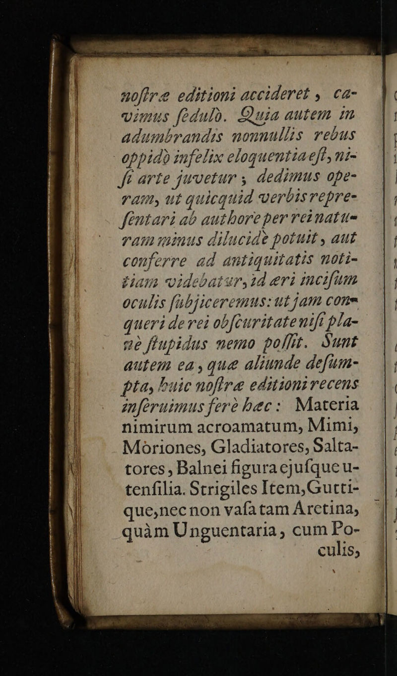 noflre editioni accideret ,. ca- imus fedulo. Cüuia autem in adumbrandis nonnullis rebus oppido infelix eloquentiaeft,ni- ft arte jwvetur y dedimus ope- vat ut quicquid verbisrepre- féntari ab autboreper reznattu- vam inus dilucide potus , aut conferre ad antiquitatis noti- Hays videbatur, id eri incifum oculis fabjiceremus: ut jam cone queri derei obfcuritatenift pla- ge ffupidus memo polt. unt autem ea, que aliunde defum- tores , Balnei figura ejufque u- tenfilia. Strigiles Item,Gutti- que,necnon vafatam Árctina, quàm Unguentaria ; cum Po- : | culis, m cem 