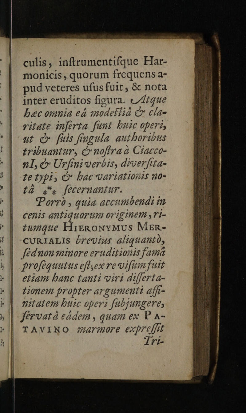      culis, inftrumentifque Har- monicis , quorum frequens a- pud veteres ufus fuit , &amp; nota inter eruditos figura. vfque bec omnia eá snodestia C cla- vitate inferta funt buic operas, ut £v fuis fingula authoribus tribuantur, cr uofira à Ciacco- n L, c Urfini verbis, drverfita- Le typi, i bac variationis no- tà .*. fecernantur. Porró , quia accimbendi tm cenis antiquorum origmem ,rt- zu5que Kigk&amp;oxvMvus Mzen- CURIALIS brevius aliquantó, féd non minore eruditionis fama profequutus efl ex re vifum fuit etiam banc tanti viri differta- Lionem propter argumenti affi- nitatem buic operz fubjungere, TAVINO /armore expre[fit Tri-                       