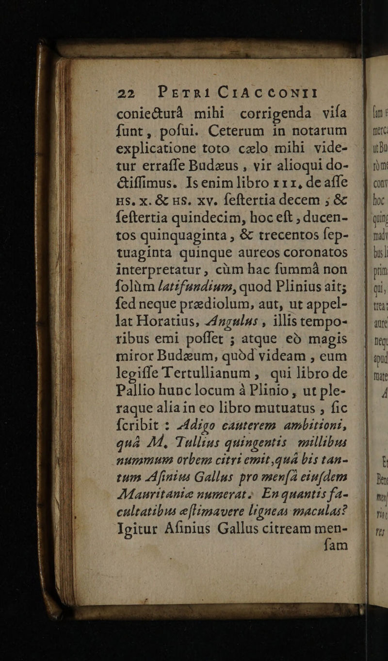 conie&urà mihi corrigenda vifa funt, pofui. Ceterum in notarum explicatione toto ccelo mihi vide- tur erraffe Budzus , vir alioqui do- &iffimus. Is enim libro x rz, de affe HS, X. & us, xv. feftertia decem ; & feftertia quindecim, hoc eft , ducen- tos quinquaginta , & trecentos fep- tuaginta quinque aureos coronatos interpretatur, cium hac fummá non folàüm /atzfundium, quod Plinius ait; fed neque prediolum, aut, ut appel- lat Horatius, 24guls , illis tempo- ribus emi poffet ; atque eó magis miror Budeum, quód videam , eum legiffe Tertullianum , qui libro de Pallio hunc locum à Plinio, ut ple- raque alia in eo libro mutuatus , fic fcribit : 24dzgo eauterem. ambitioni, quá AM, Tullius quingentis millibus nunimua orbem citri emtt quá bis tan- tum Afinius Gallus pro men[A eiufdem Mauritanie numerat. En quantis fa- cultatibus e[Hmavere ligneas maculas? Igitur Afinius Gallus citream men- fam — I D ES — rs — . be ^ £3