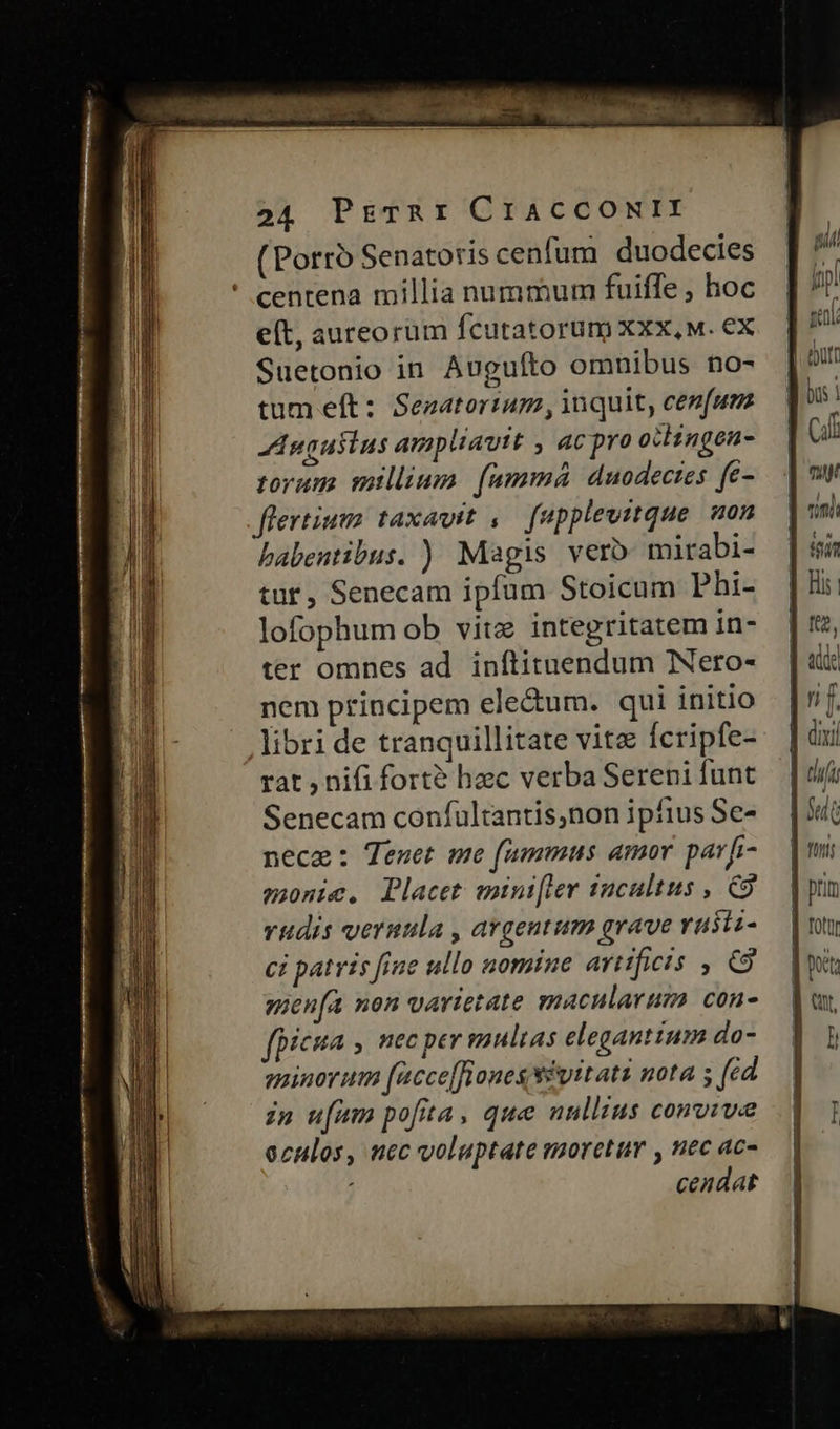(Porro Senatoris cenfum duodecies ' centena millia nummum fuiffe , hoc e(t, aureorum fcutatorum Xxx, M. ex Suetonio in Augufto omnibus no- tum eft: Sezatortum , inquit, cenfum Augusins ampliavit , 4C pro otingen- torum millium. (ammá duodectes fe- flertium taxavit ,. fapplevitque. non babentibus. ) Magis vero mirabi- tur, Senecam ipfum Stoicum Phi- lofophum ob vitz integritatem in- ter omnes ad inftituendum Neto- nem principem ele&um. qui initio libri de tranquillitate vite Ícripfe- rat , nifi forte hec verba Sereni funt Senecam confultantis,non ipfius Se- nece: Tenet me fammus amor prf- sonic. Placet mini[ter 10cultus , C9 rudis veruula , argentum grave vusiz- ci patris fiue ullo nomtne artificis , C9 men(a non varietate znacularuza con- fpicua , HEC ptr pultas elegantium do- gminorum [acce[fiones $vitati nota s (ed zu u[am pofita, que nullius conoiwe oculos, nec voluptate moretur , nec ac- ceadat tfi