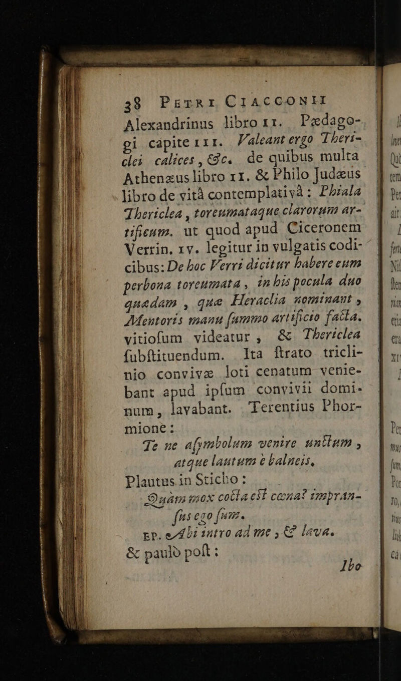 38 PirRr CIACCONHI Alexandrinus libro r1. Pedago- i capite 111. Valeant ergo Theri- clei calices , Cc. de quibus multa Athenzus libro x1. & Philo Judeus libro de vità contemplativà : Pala Thericlea , toreumataque clarorum ay-. tifieutz. ut quod apud. Ciceronem Verrin. 1v. legitur in vulgatis codi- ^. cibus: De boc Ferri dicitur babere eum perbona toreumata , in bis pocula duo quadam , que Hievaclia uomtnuant , AMMeutoris manu (umm artificto facta. vitiofum videatur , & Tbericlea fubftituendum. lta flrato tricli- nio convivze loti cenatum venie- bant apud ipfum convivii domi. num, lavabant. Terentius Phor- mione: je ue afymbolum venire. untium , atque latum e balneis, Plautus in Sticho : BS Duám mox cota et cea? impraa- fis ego fim. rp. dL bi satvo ad me 4&2 lava. & paulo poft : 1bo