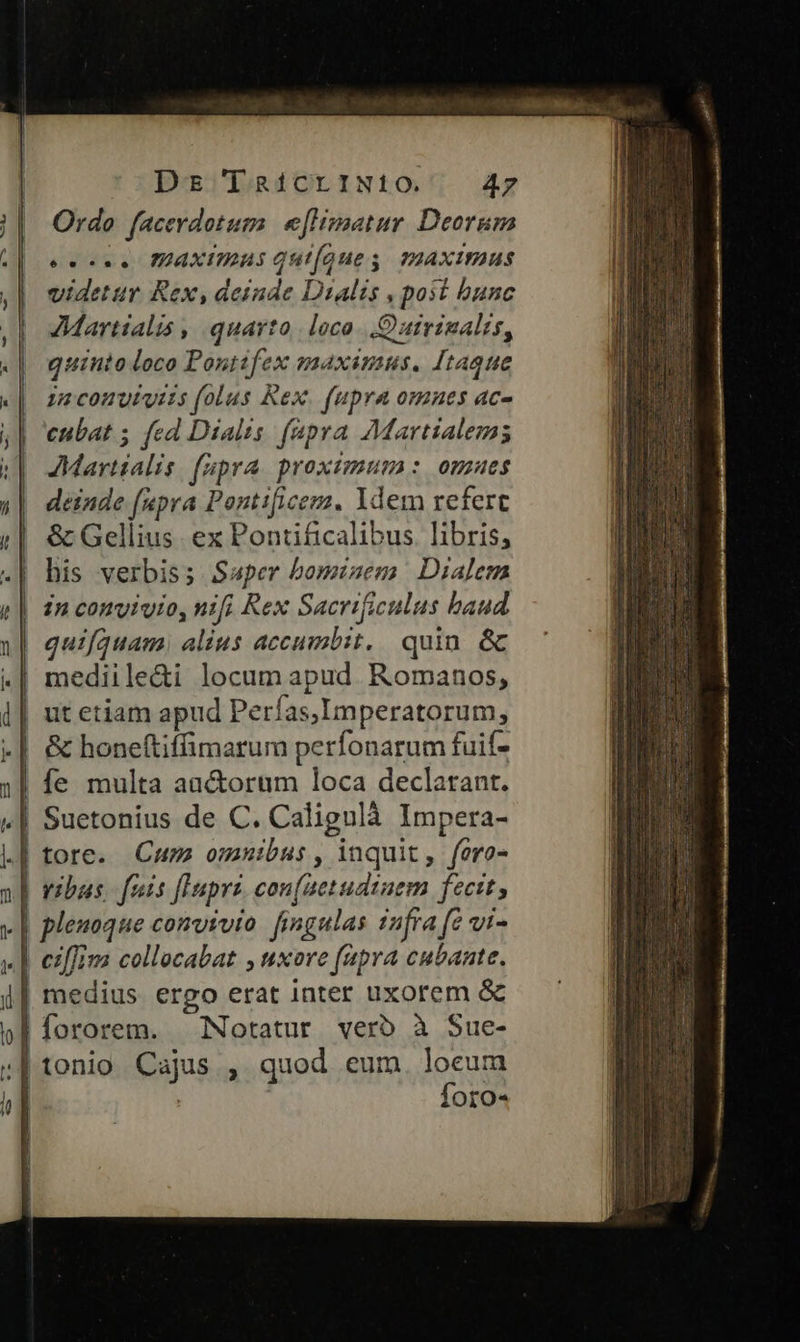 lo T DE [RÍiCLIN:10. 47 Ordo facerdotum e[lisatur Deorum ec. PPAXITIAS Quioue s. mAXImIUS videtur Rex, deinde Dialis , post bunc Martialis , quarto. loco. Quirinalis, quinto loco Pontifex maximus. [taque 15 conutuiis (olus Rex. fupra omnes ac- cubat 5 fed Dialis. fapra Martialem JMartialis fupra proximum : omues deinde (upra Pontificemz. Ydem refert & Gellius. ex Pontificalibus. libris, his verbis; Swper bominem. Dialem in convivio, nifi Rex Sacrificulus baud quifquam, alius accumbit, quin. & mediile&i locum apud. Romanos, ut etiam apud Perfas,Imperatorum, & honeftiffimarum perfonarum fuif- | fe multa auctorum loca declarant. | Suetonius de C. Calignlà Impera- | tore. Cum omnibus, inquit, fero- | vibus. fois flupri. con[aetudiuem fecit, plenoque conyyvto. fingulas infra (e vi- | cff collocabat , uxore fapra cubante. | medius ergo erat inter uxorem & | fororem. Notatur verb à Sue- | tonio Cajus , quod eum. loeum | | Íforo« D ) J DL