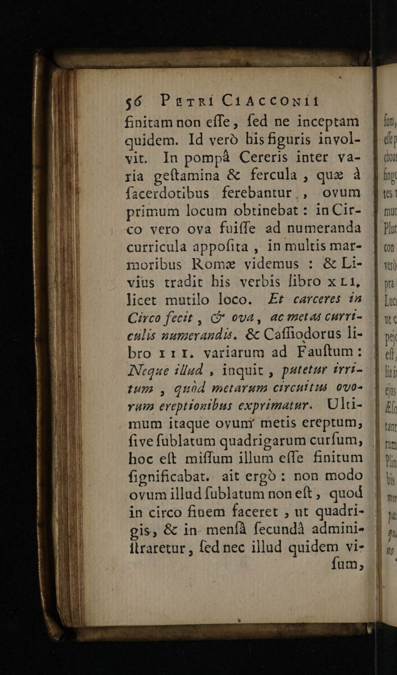 $6 PrrnRíi CiAcCOnÍ1 finitam non effe, fed ne inceptam quidem. Id veró his figuris invol- vit. In pompà Cereris inter va- ria geftamina & fercula , qux à facerdotibus ferebantur, ovum primum locum obtinebat : inCir- co vero ova fuiffe ad numeranda curricula appofita , in multis mar- moribus Rome videmus : & Li- vius tradit his verbis libro x r1, licet mutilo loco. Ef carceres 1a Circo fecit , (à ova, acmetas currt- culis uumerandis. & Caffhodorus li- bro rrr. variarum ad Fauftum: INeque illad , inquit , patetur trri- tum o, quod metarum circuitus ovo- vam ereptionibus exprimatur. Uldi- mum itaque ovuni metis ereptum, five füblatum quadrigarum curfum, hoc eft miffum illum effe finitum fignificabat. ait erg5 : non modo ovum illud fublatum non eft, quod in circo finem faceret , ut quadri- gis, & in meníà fecundà admini- ilraretur , fed nec illud quidem vi- fum; - —————— MÀ € M — €€