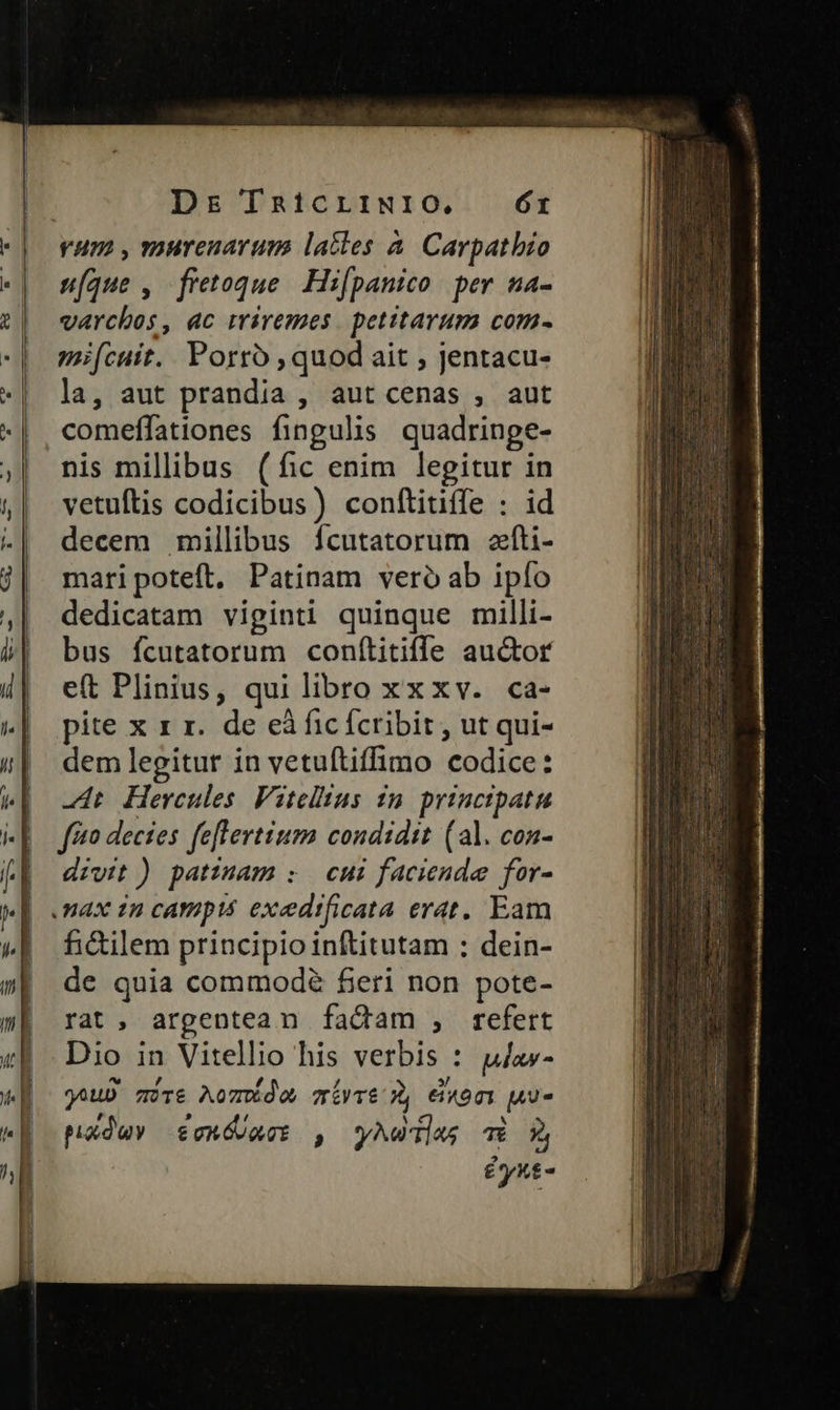 Dr TRi1cLiINIO. Ór vum , murenarum latles à. Carpatbio síque , fretoque. Hifpanico per na- varchos, ac wiremes petitarum com- mi(cuit. Porro ,quod ait ; jentacu- la, aut prandia , aut cenas , aut comeffationes fingulis. quadrinpe- nis millibus (fic enim legitur in vetuftis codicibus) conftitiffe : id decem millibus fcutatorum «fti- maripoteft. Patinam vero ab ipío dedicatam viginti quinque milli- bus fcutatorum conítitiffe auctor eft Plinius, qui libro xxxv. ca- pite x 1 r. de eà fic fcribit , ut qui- dem legitur in vetuítiffimo codice: -dt Hercules Viteltus in. princtpatu ffo decies feflertium condidit (al. con- divit) patzmam : cui faciendae for- fidtilem principio inftitutam ; dein- de quia commodé fieri non pote- rat, argentean fadam , refert Dio in Vitellio his verbis : u/ax- juD mír& Aomde, míiyré 3», ei«omi uu padev £onGvact , yMwdlas Ti 2, £yxt-
